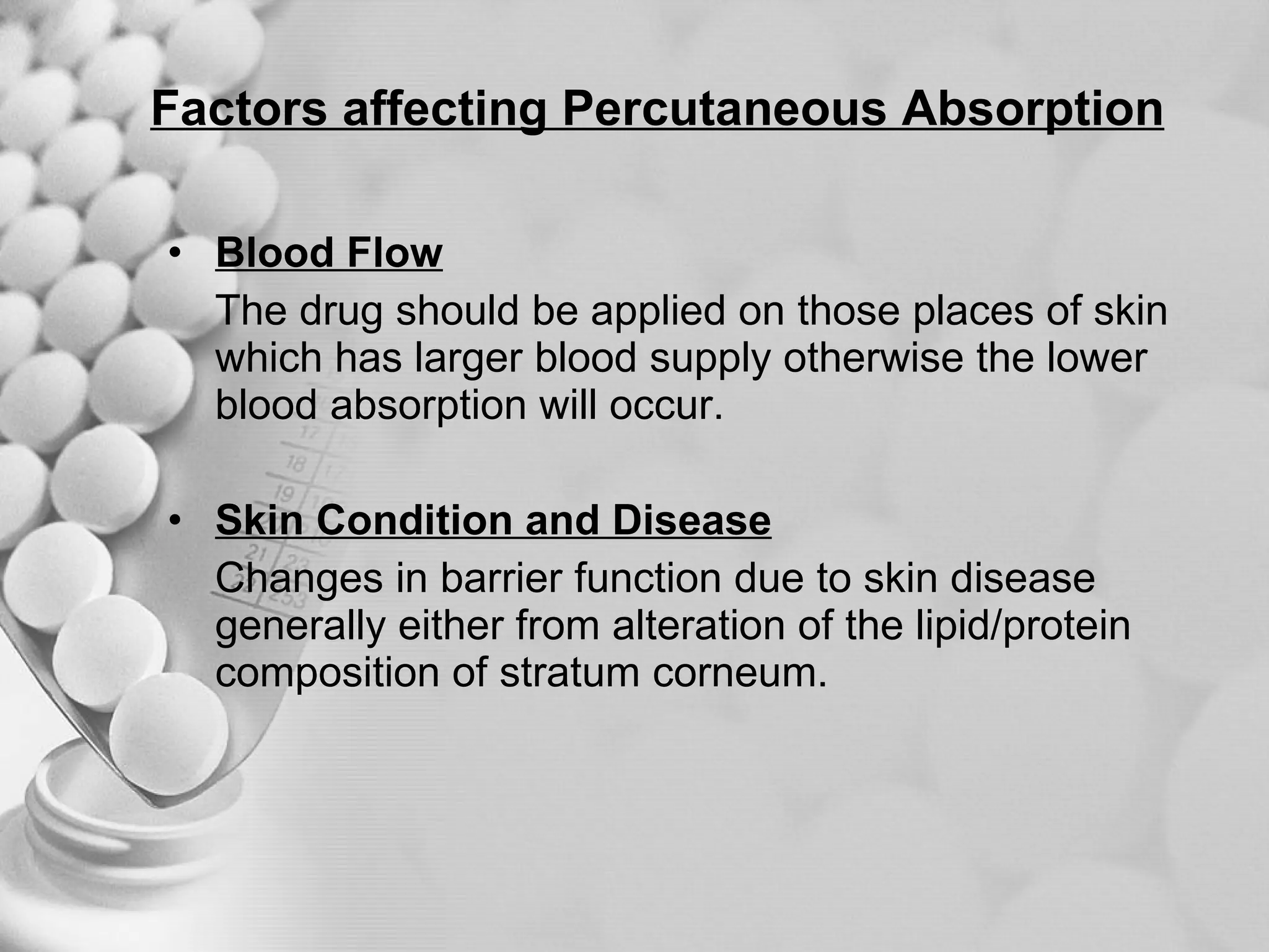 Factors affecting Percutaneous Absorption Blood Flow The drug should be applied on those places of skin which has larger blood supply otherwise the lower blood absorption will occur. Skin Condition and Disease Changes in barrier function due to skin disease generally either from alteration of the lipid/protein composition of stratum corneum. 