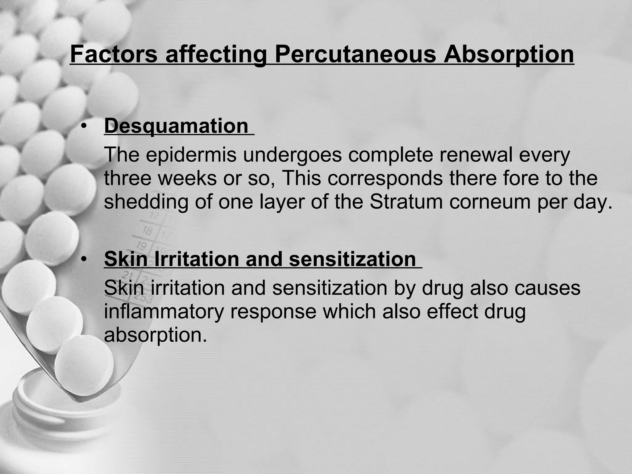 Factors affecting Percutaneous Absorption Desquamation  The epidermis undergoes complete renewal every three weeks or so, This corresponds there fore to the shedding of one layer of the Stratum corneum per day. Skin Irritation and sensitization  Skin irritation and sensitization by drug also causes inflammatory response which also effect drug absorption. 