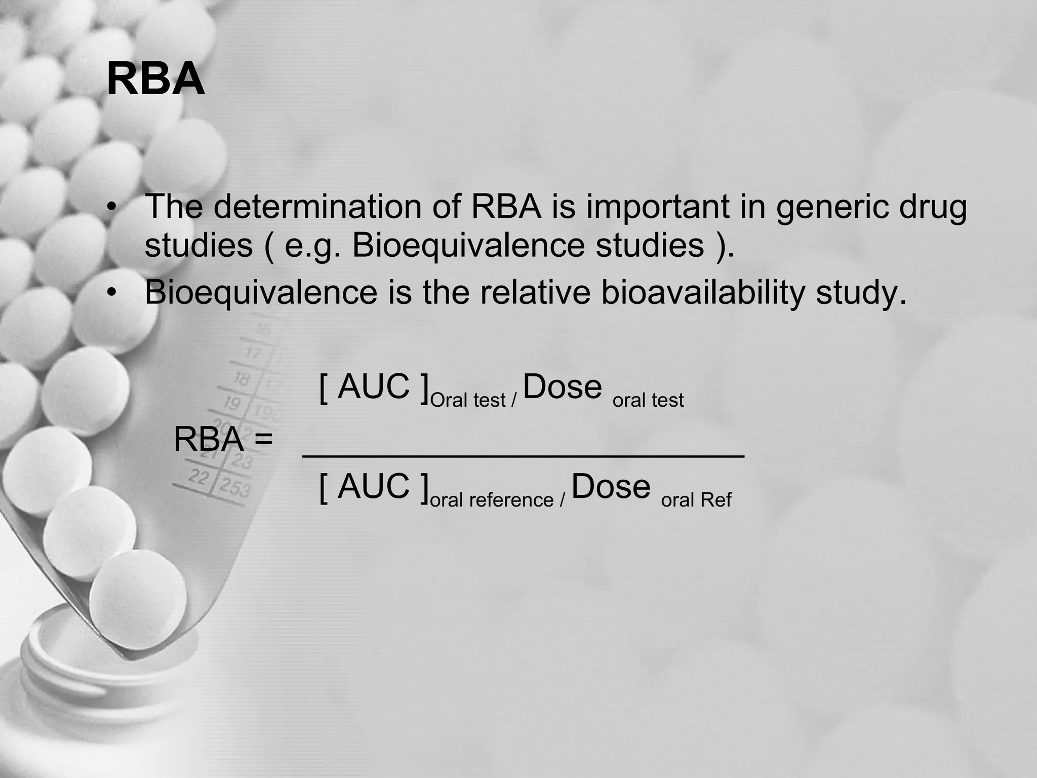 RBA The determination of RBA is important in generic drug studies ( e.g. Bioequivalence studies ). Bioequivalence is the relative bioavailability study. [ AUC ] Oral test /  Dose  oral test RBA =  _______________________ [ AUC ] oral reference /  Dose  oral Ref 