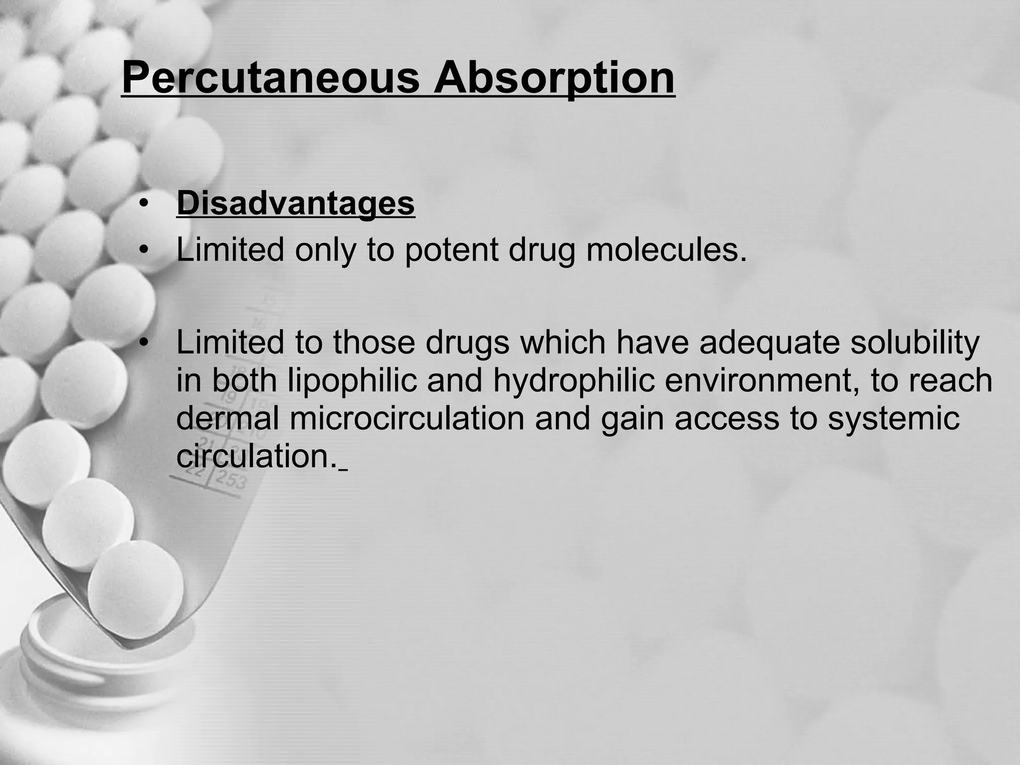 Percutaneous Absorption Disadvantages Limited only to potent drug molecules. Limited to those drugs which have adequate solubility in both lipophilic and hydrophilic environment, to reach dermal microcirculation and gain access to systemic circulation.   