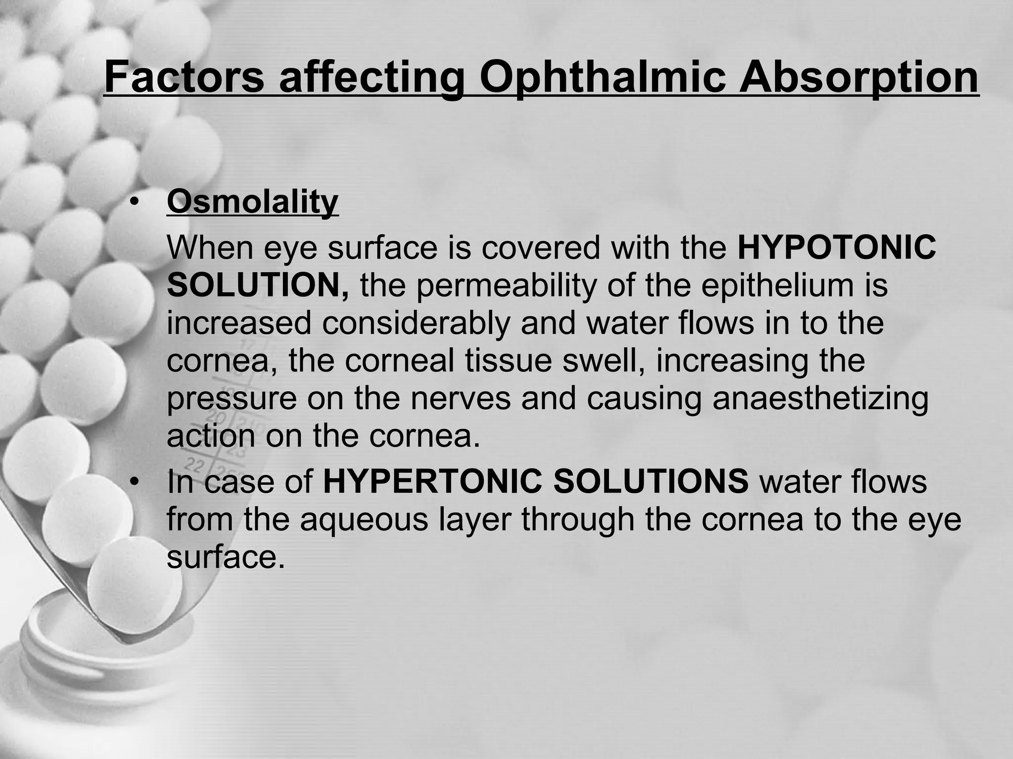 Factors affecting Ophthalmic Absorption Osmolality When eye surface is covered with the  HYPOTONIC SOLUTION,  the permeability of the epithelium is increased considerably and water flows in to the cornea, the corneal tissue swell, increasing the pressure on the nerves and causing anaesthetizing action on the cornea. In case of  HYPERTONIC SOLUTIONS  water flows from the aqueous layer through the cornea to the eye surface. 