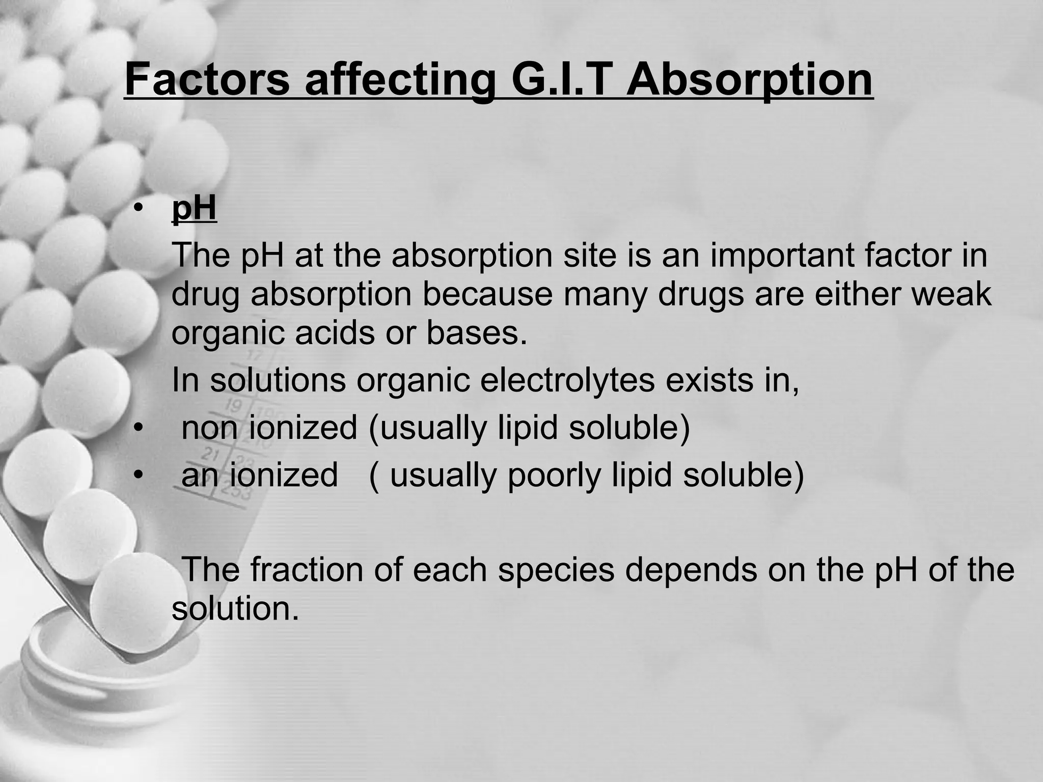 Factors affecting G.I.T Absorption pH The pH at the absorption site is an important factor in drug absorption because many drugs are either weak organic acids or bases. In solutions organic electrolytes exists in,  non ionized (usually lipid soluble) an ionized  ( usually poorly lipid soluble) The fraction of each species depends on the pH of the solution. 