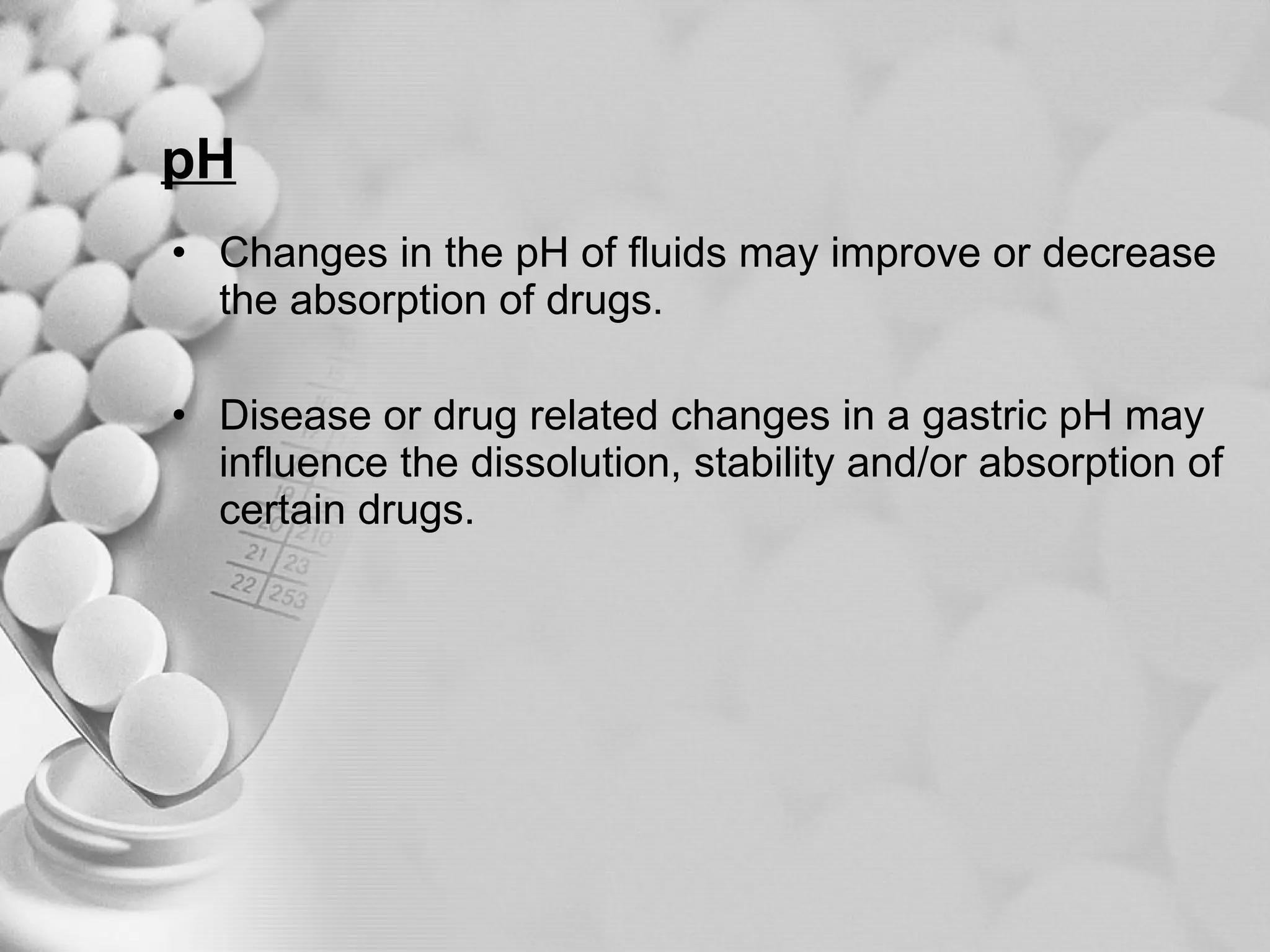 pH Changes in the pH of fluids may improve or decrease the absorption of drugs. Disease or drug related changes in a gastric pH may influence the dissolution, stability and/or absorption of certain drugs. 