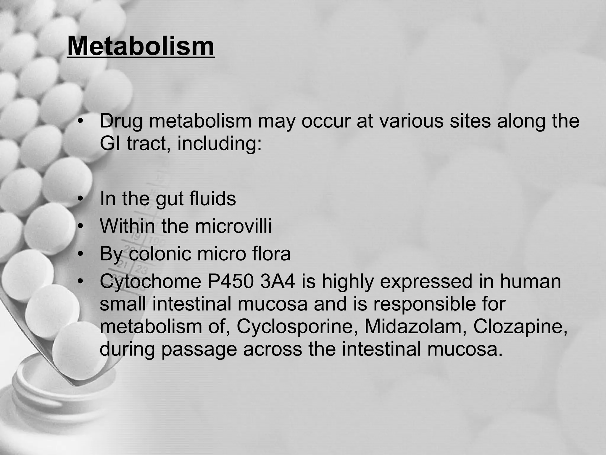 Metabolism Drug metabolism may occur at various sites along the GI tract, including: In the gut fluids Within the microvilli By colonic micro flora Cytochome P450 3A4 is highly expressed in human small intestinal mucosa and is responsible for metabolism of, Cyclosporine, Midazolam, Clozapine, during passage across the intestinal mucosa. 