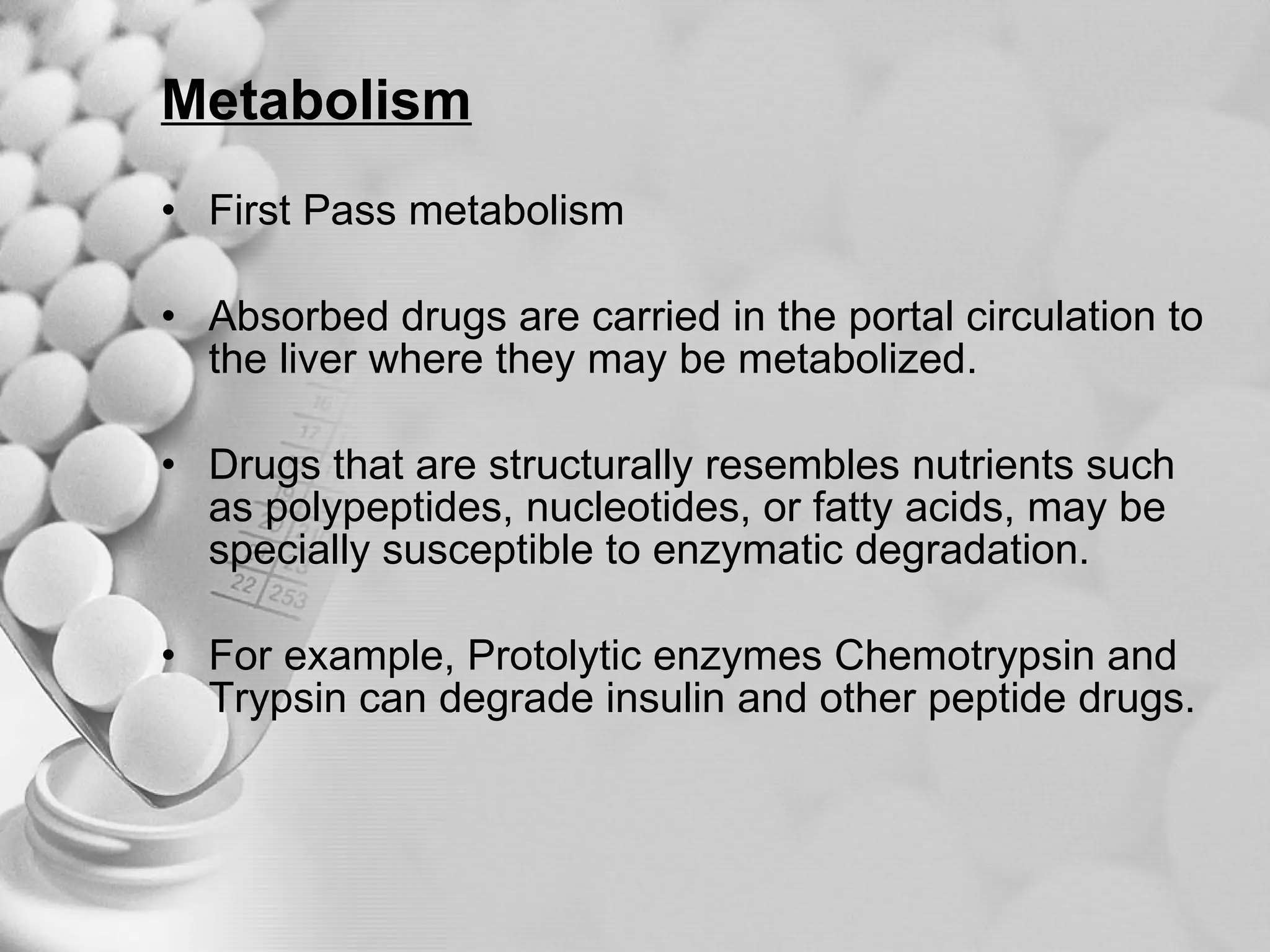 Metabolism First Pass metabolism  Absorbed drugs are carried in the portal circulation to the liver where they may be metabolized. Drugs that are structurally resembles nutrients such as polypeptides, nucleotides, or fatty acids, may be specially susceptible to enzymatic degradation. For example, Protolytic enzymes Chemotrypsin and Trypsin can degrade insulin and other peptide drugs. 