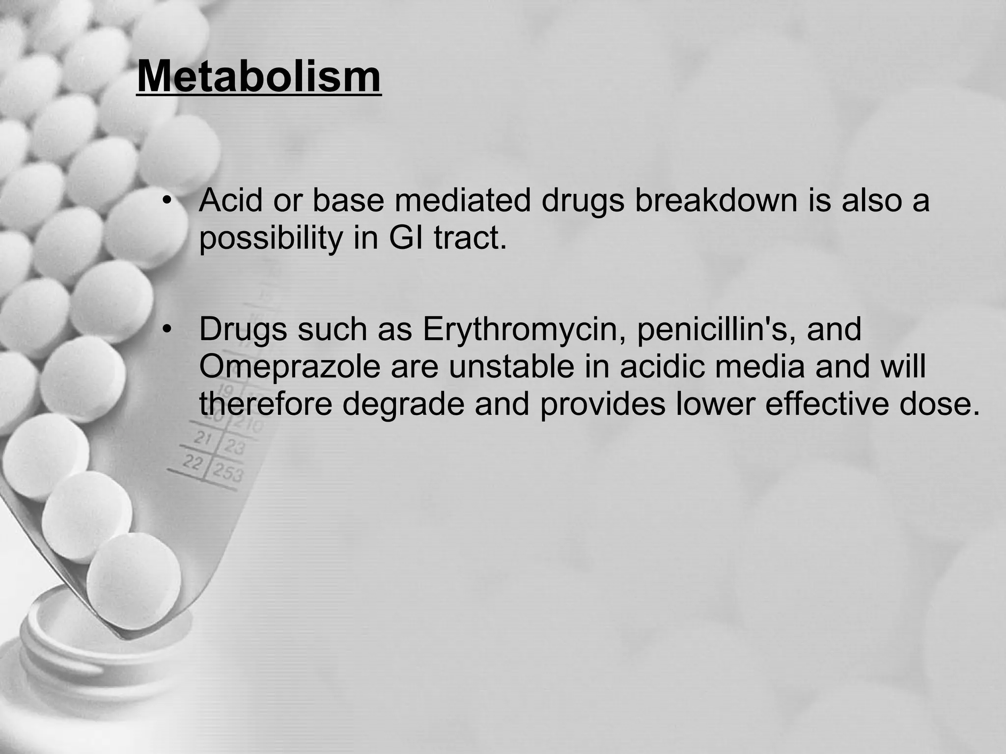 Metabolism Acid or base mediated drugs breakdown is also a possibility in GI tract. Drugs such as Erythromycin, penicillin's, and Omeprazole are unstable in acidic media and will therefore degrade and provides lower effective dose. 