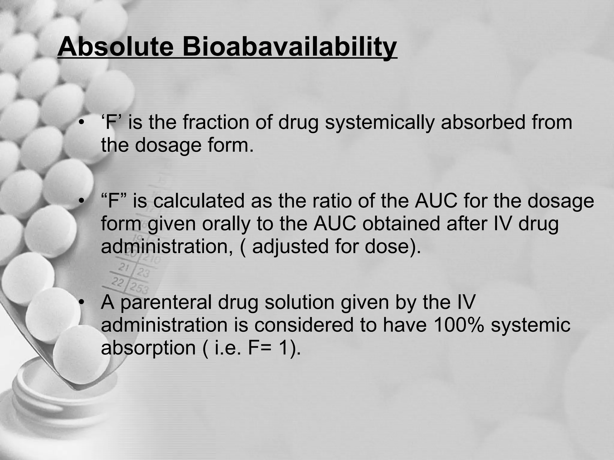 Absolute Bioabavailability ‘ F’ is the fraction of drug systemically absorbed from the dosage form. “ F” is calculated as the ratio of the AUC for the dosage form given orally to the AUC obtained after IV drug administration, ( adjusted for dose). A parenteral drug solution given by the IV administration is considered to have 100% systemic absorption ( i.e. F= 1). 