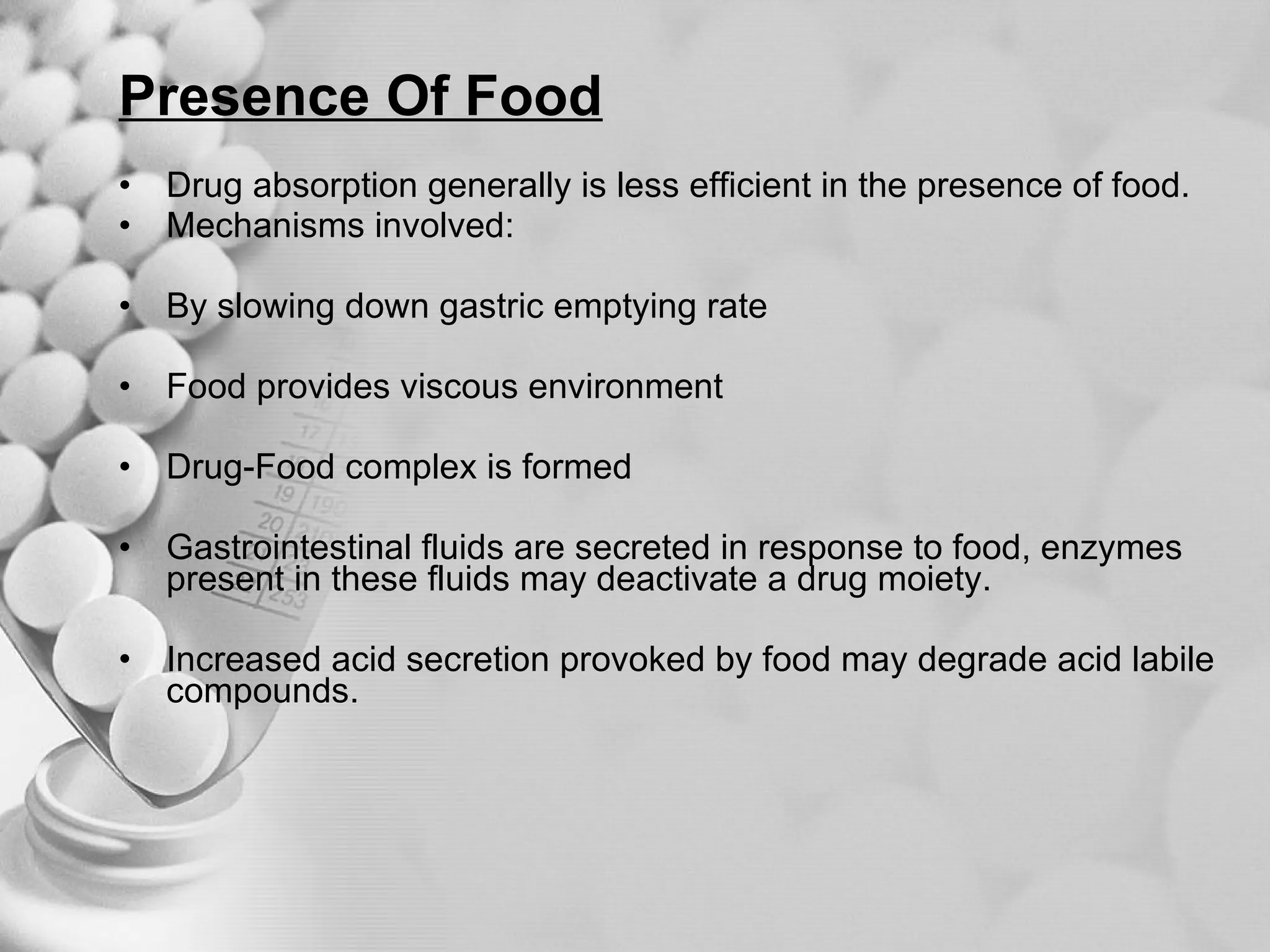 Presence Of Food Drug absorption generally is less efficient in the presence of food. Mechanisms involved: By slowing down gastric emptying rate Food provides viscous environment Drug-Food complex is formed Gastrointestinal fluids are secreted in response to food, enzymes present in these fluids may deactivate a drug moiety. Increased acid secretion provoked by food may degrade acid labile compounds. 