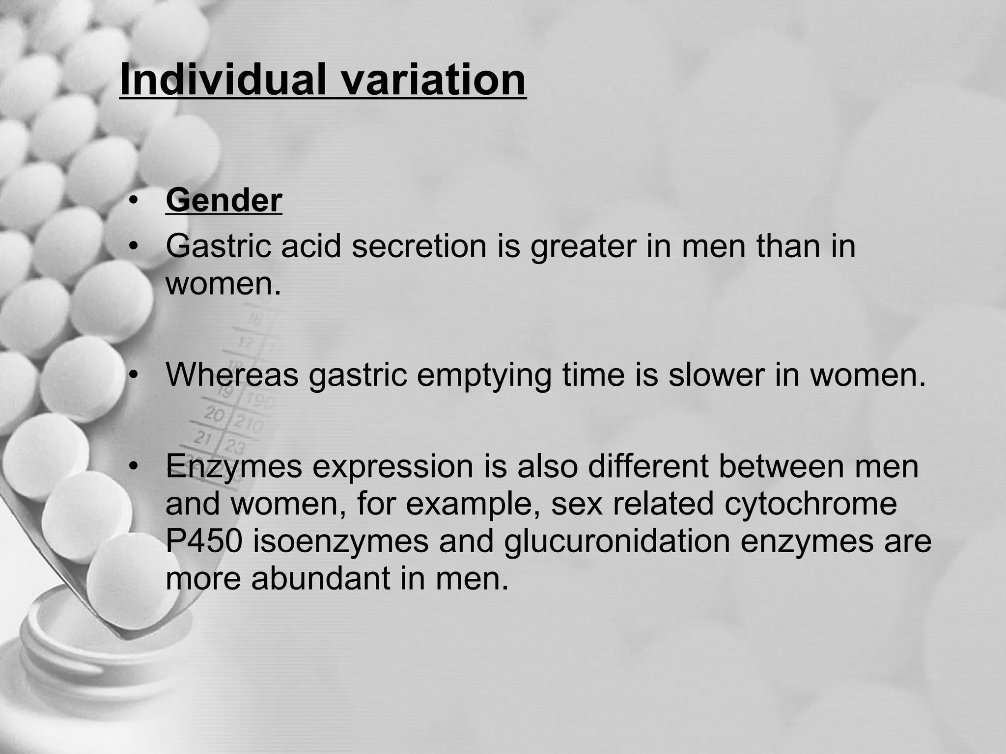 Individual variation Gender Gastric acid secretion is greater in men than in women. Whereas gastric emptying time is slower in women. Enzymes expression is also different between men and women, for example, sex related cytochrome P450 isoenzymes and glucuronidation enzymes are more abundant in men. 