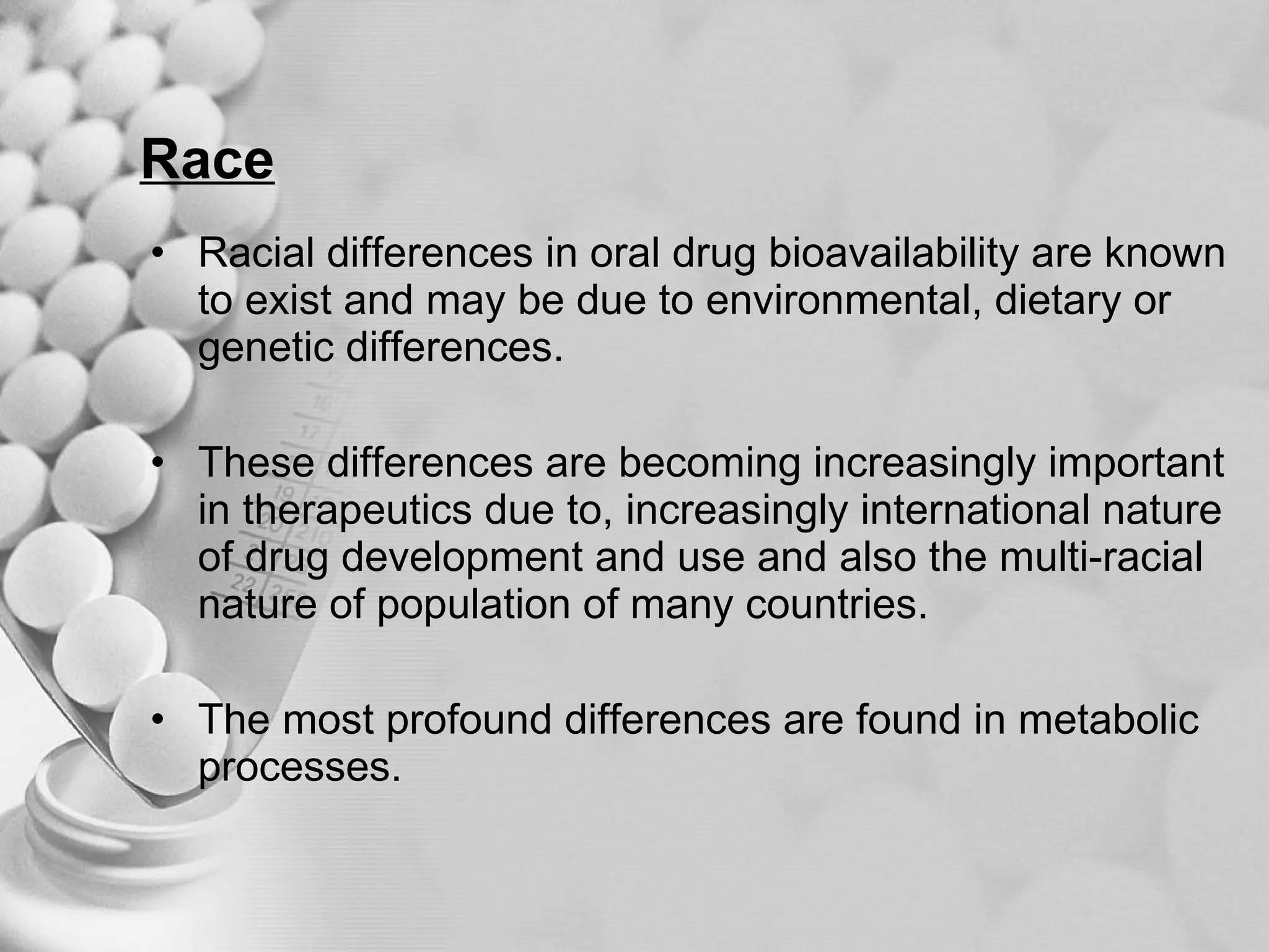 Race Racial differences in oral drug bioavailability are known to exist and may be due to environmental, dietary or genetic differences. These differences are becoming increasingly important in therapeutics due to, increasingly international nature of drug development and use and also the multi-racial nature of population of many countries. The most profound differences are found in metabolic processes. 