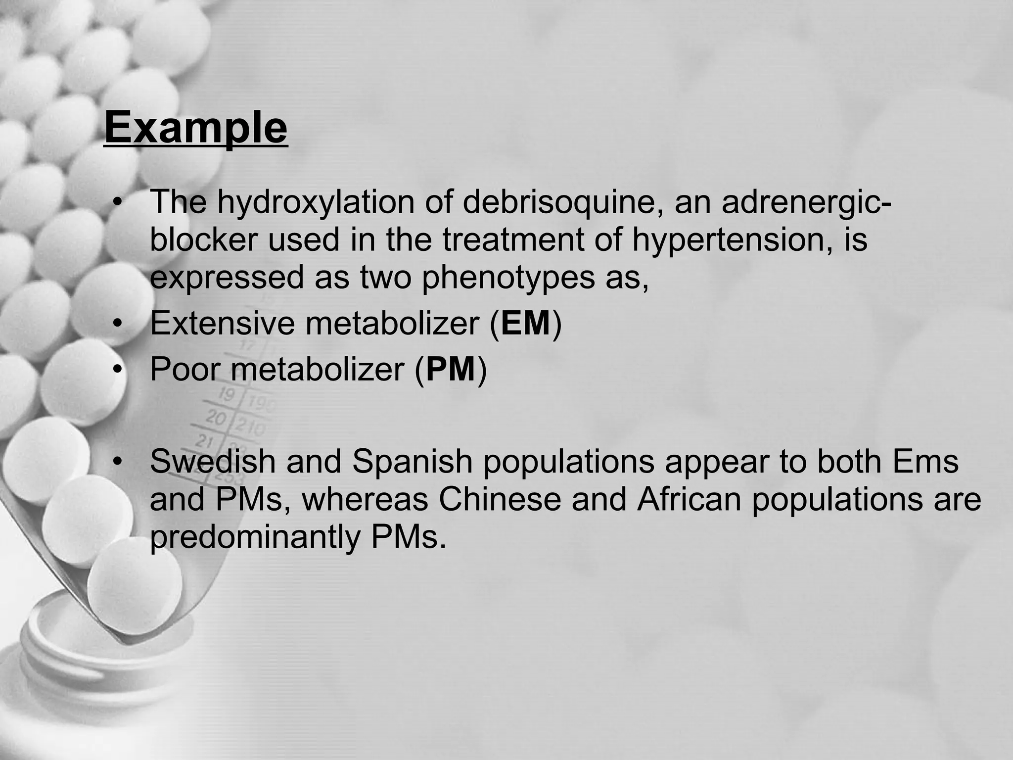 Example The hydroxylation of debrisoquine, an adrenergic-blocker used in the treatment of hypertension, is expressed as two phenotypes as, Extensive metabolizer ( EM ) Poor metabolizer ( PM ) Swedish and Spanish populations appear to both Ems and PMs, whereas Chinese and African populations are predominantly PMs. 