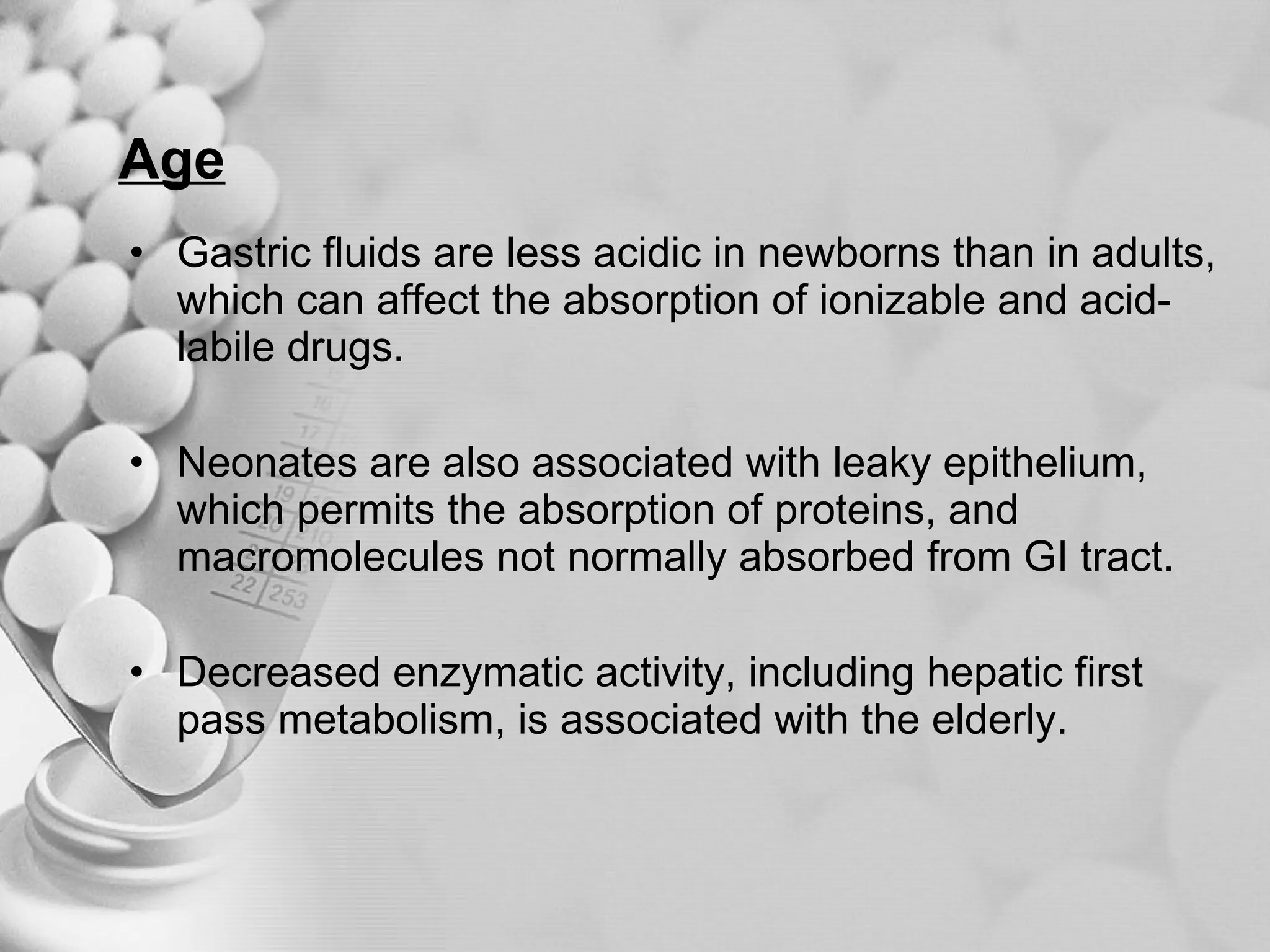 Age Gastric fluids are less acidic in newborns than in adults, which can affect the absorption of ionizable and acid-labile drugs. Neonates are also associated with leaky epithelium, which permits the absorption of proteins, and macromolecules not normally absorbed from GI tract. Decreased enzymatic activity, including hepatic first pass metabolism, is associated with the elderly. 