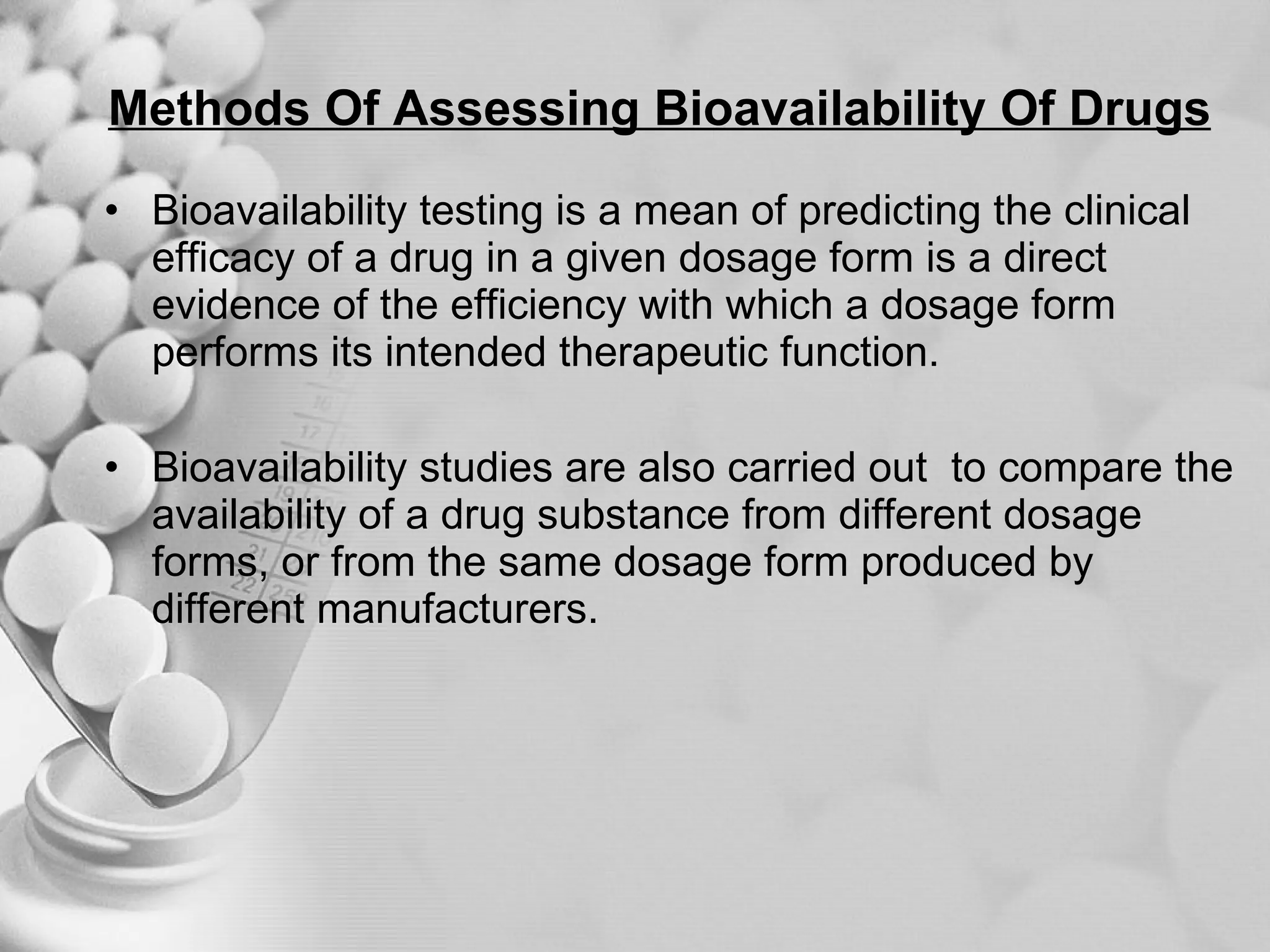 Methods Of Assessing Bioavailability Of Drugs Bioavailability testing is a mean of predicting the clinical efficacy of a drug in a given dosage form is a direct evidence of the efficiency with which a dosage form performs its intended therapeutic function. Bioavailability studies are also carried out  to compare the availability of a drug substance from different dosage forms, or from the same dosage form produced by different manufacturers. 