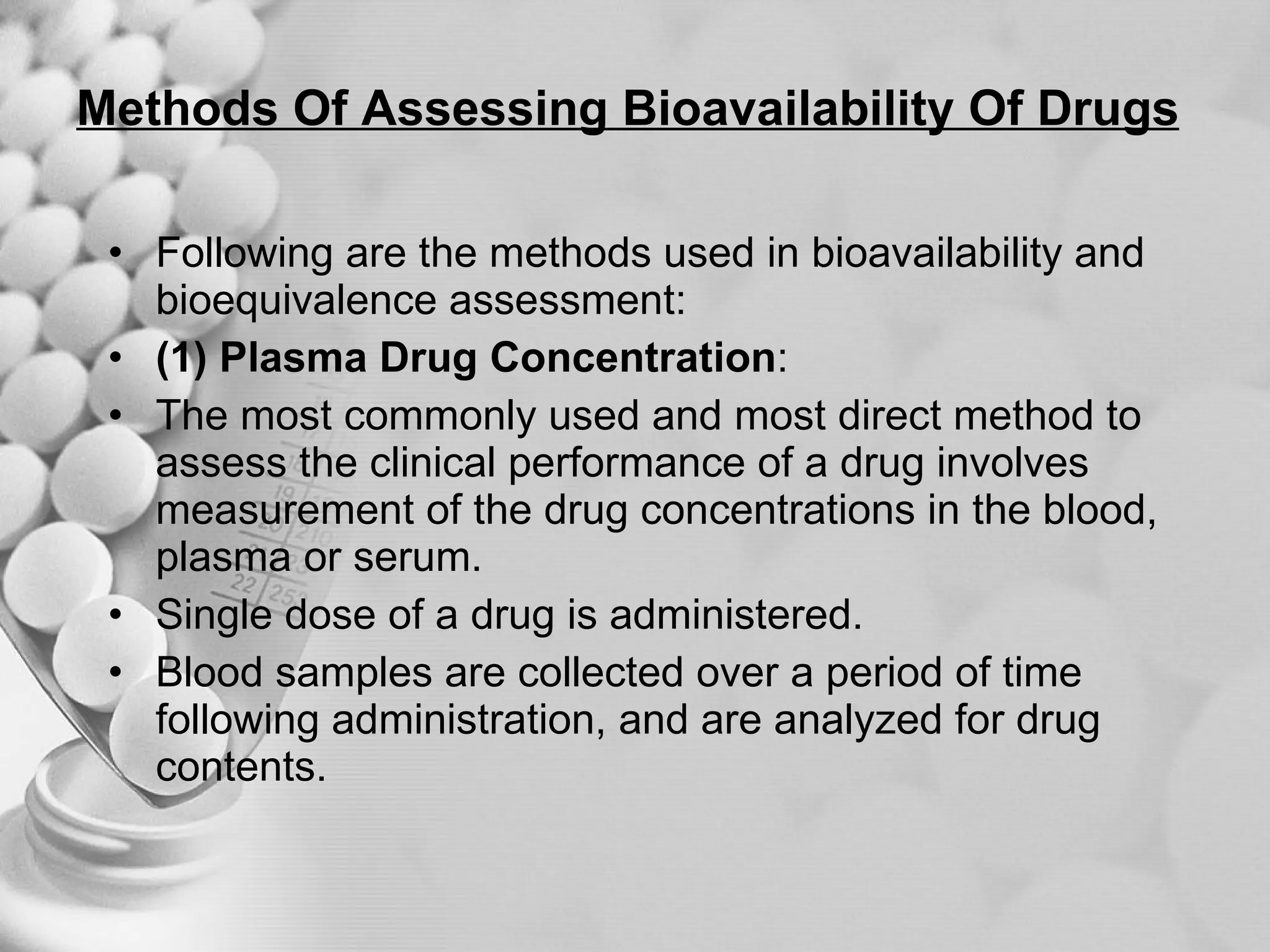 Methods Of Assessing Bioavailability Of Drugs Following are the methods used in bioavailability and bioequivalence assessment: (1) Plasma Drug Concentration : The most commonly used and most direct method to assess the clinical performance of a drug involves measurement of the drug concentrations in the blood, plasma or serum. Single dose of a drug is administered. Blood samples are collected over a period of time following administration, and are analyzed for drug contents. 