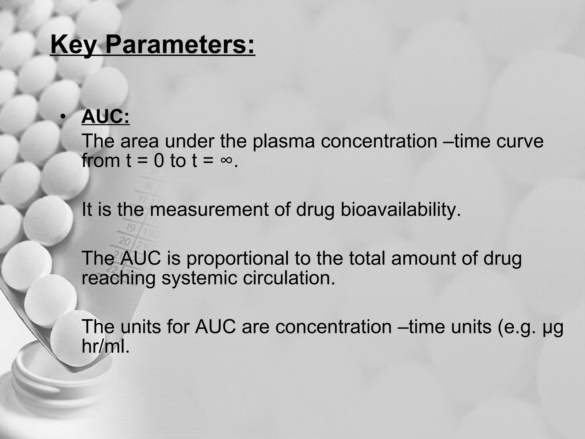Key Parameters: AUC: The area under the plasma concentration –time curve from t = 0 to t = ∞. It is the measurement of drug bioavailability. The AUC is proportional to the total amount of drug reaching systemic circulation. The units for AUC are concentration –time units (e.g. µg hr/ml. 