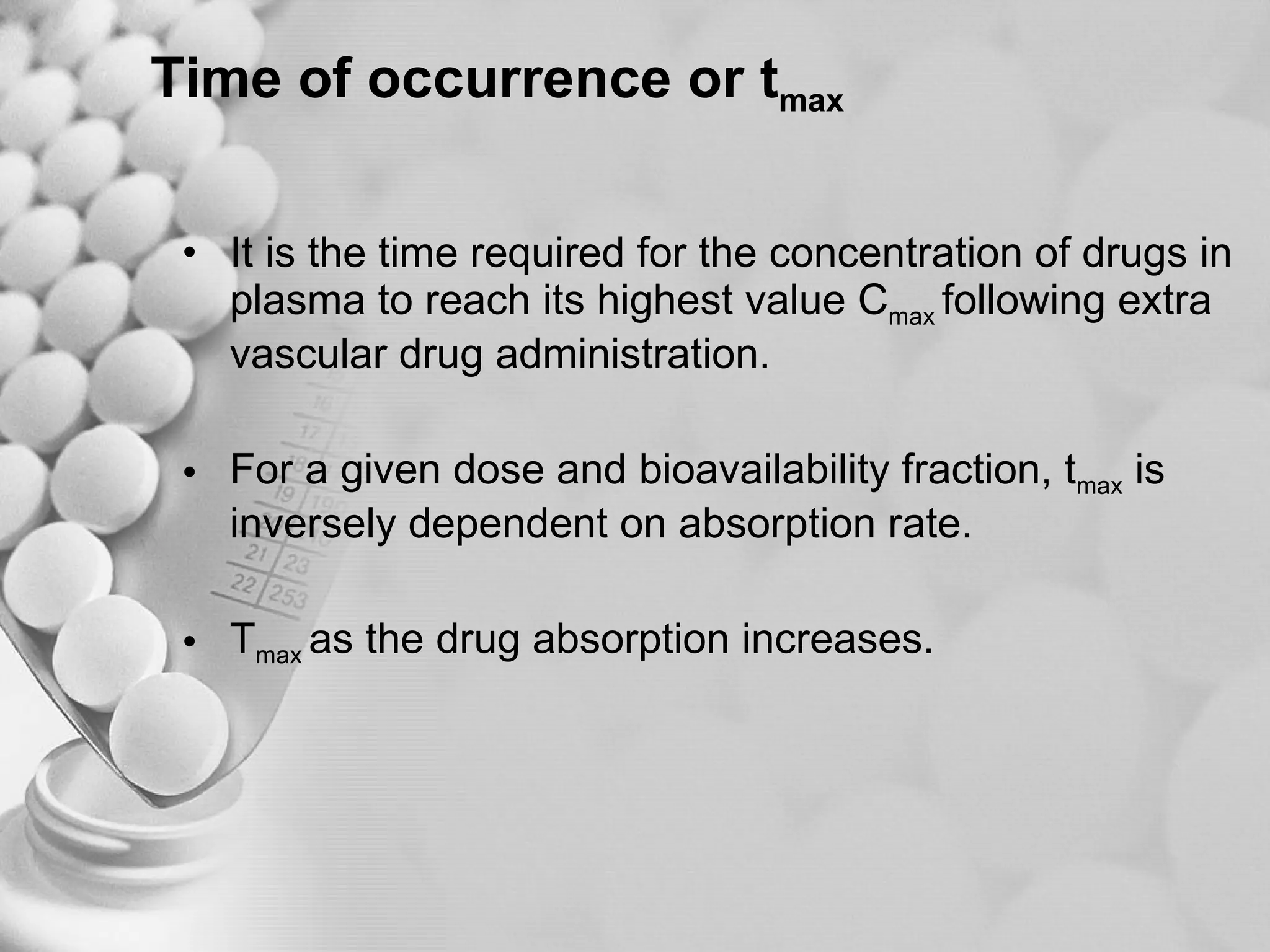 Time of occurrence or t max It is the time required for the concentration of drugs in plasma to reach its highest value C max  following extra vascular drug administration. For a given dose and bioavailability fraction, t max  is inversely dependent on absorption rate. T max  as the drug absorption increases. 