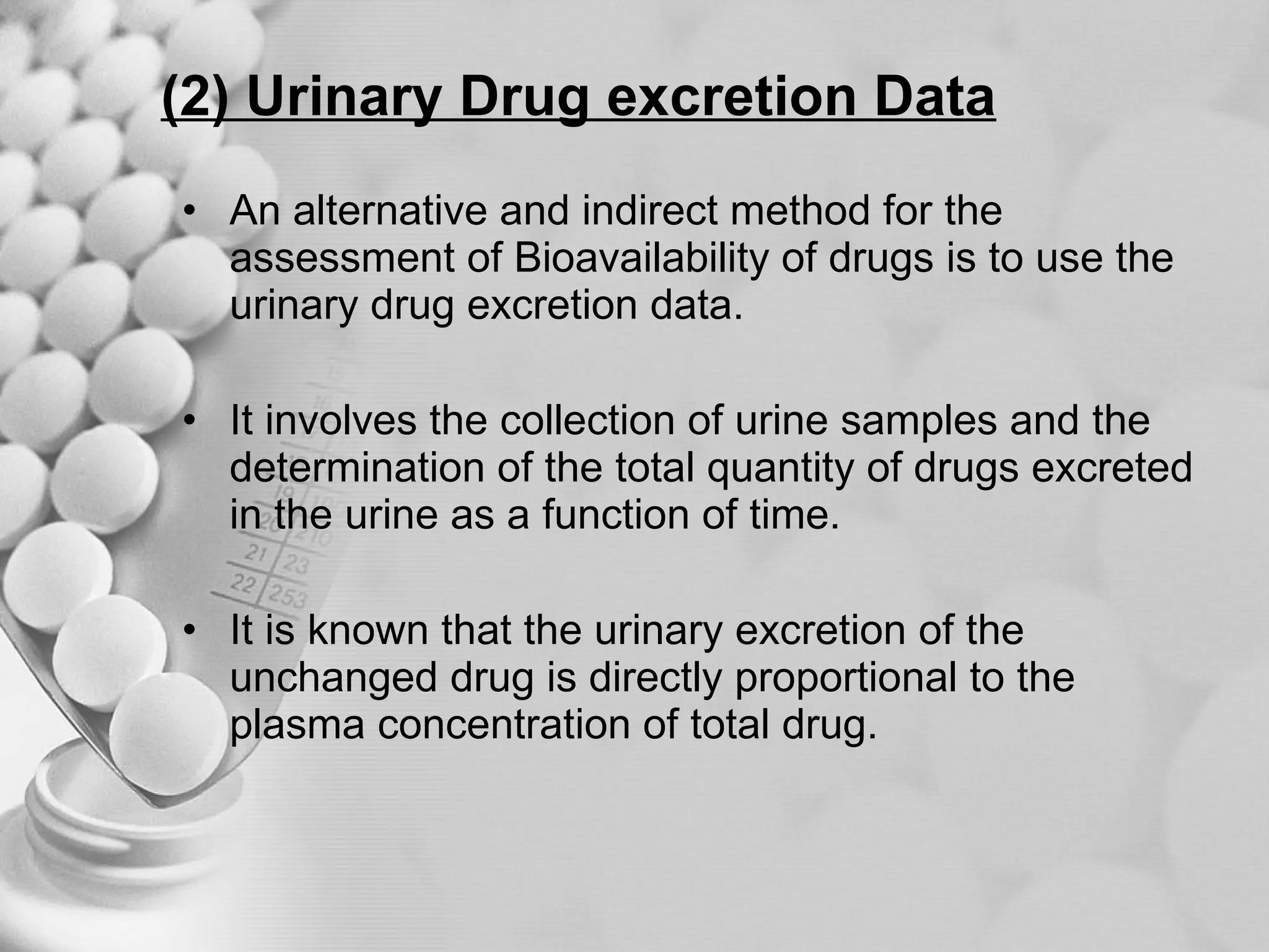 (2) Urinary Drug excretion Data An alternative and indirect method for the assessment of Bioavailability of drugs is to use the urinary drug excretion data. It involves the collection of urine samples and the determination of the total quantity of drugs excreted in the urine as a function of time. It is known that the urinary excretion of the unchanged drug is directly proportional to the plasma concentration of total drug. 