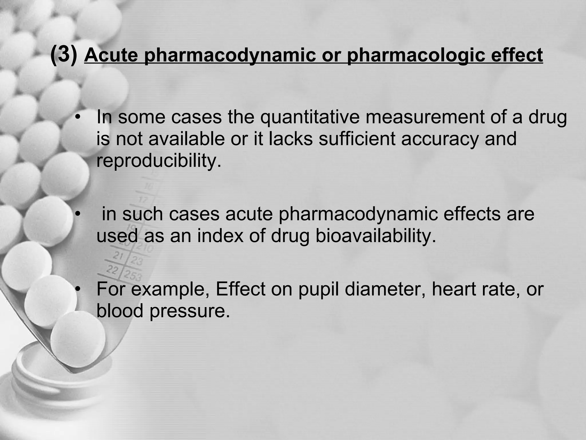 (3)   Acute pharmacodynamic or pharmacologic effect In some cases the quantitative measurement of a drug is not available or it lacks sufficient accuracy and reproducibility. in such cases acute pharmacodynamic effects are used as an index of drug bioavailability. For example, Effect on pupil diameter, heart rate, or blood pressure. 