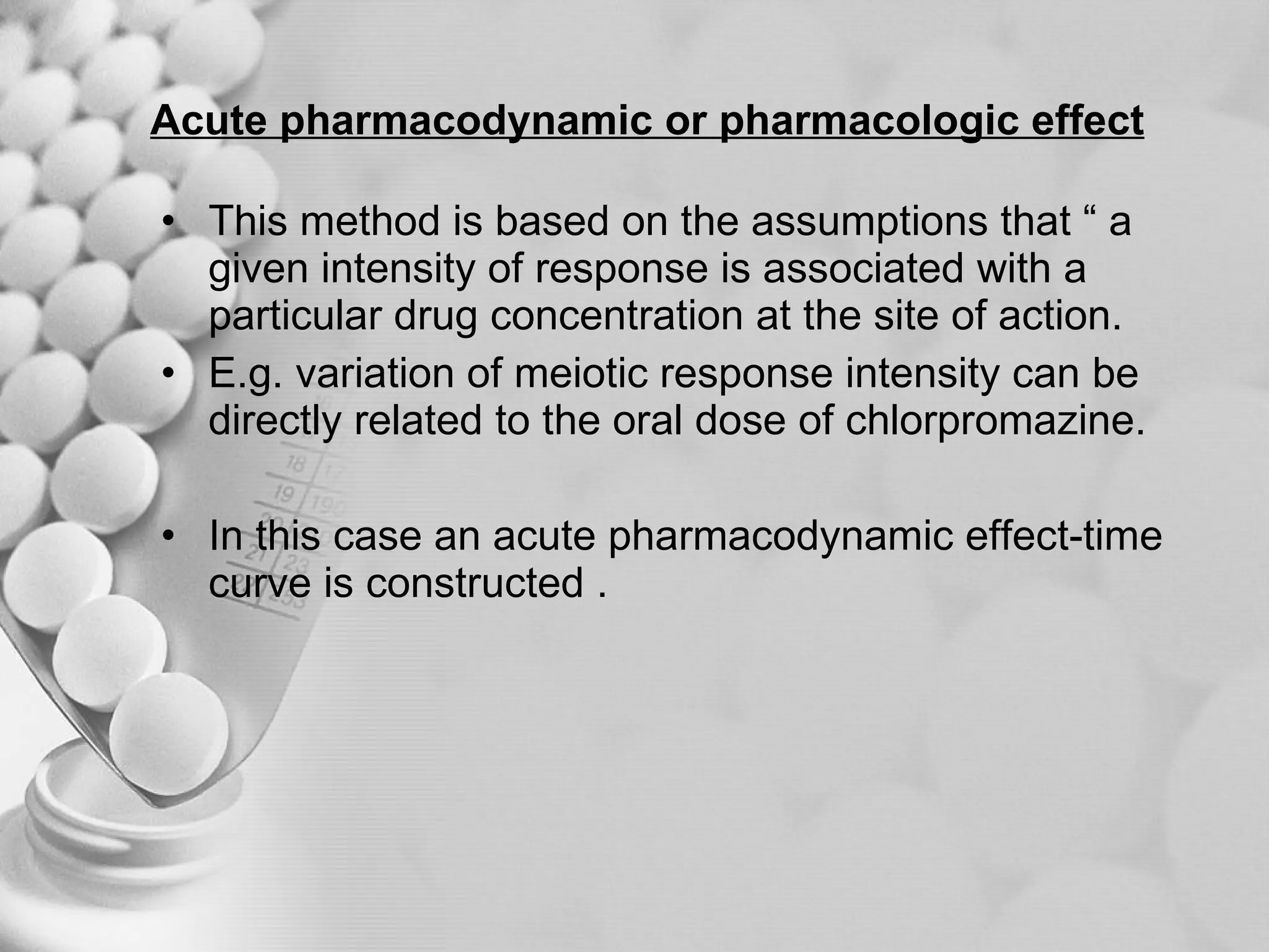 Acute pharmacodynamic or pharmacologic effect This method is based on the assumptions that “ a given intensity of response is associated with a particular drug concentration at the site of action. E.g. variation of meiotic response intensity can be directly related to the oral dose of chlorpromazine. In this case an acute pharmacodynamic effect-time curve is constructed . 