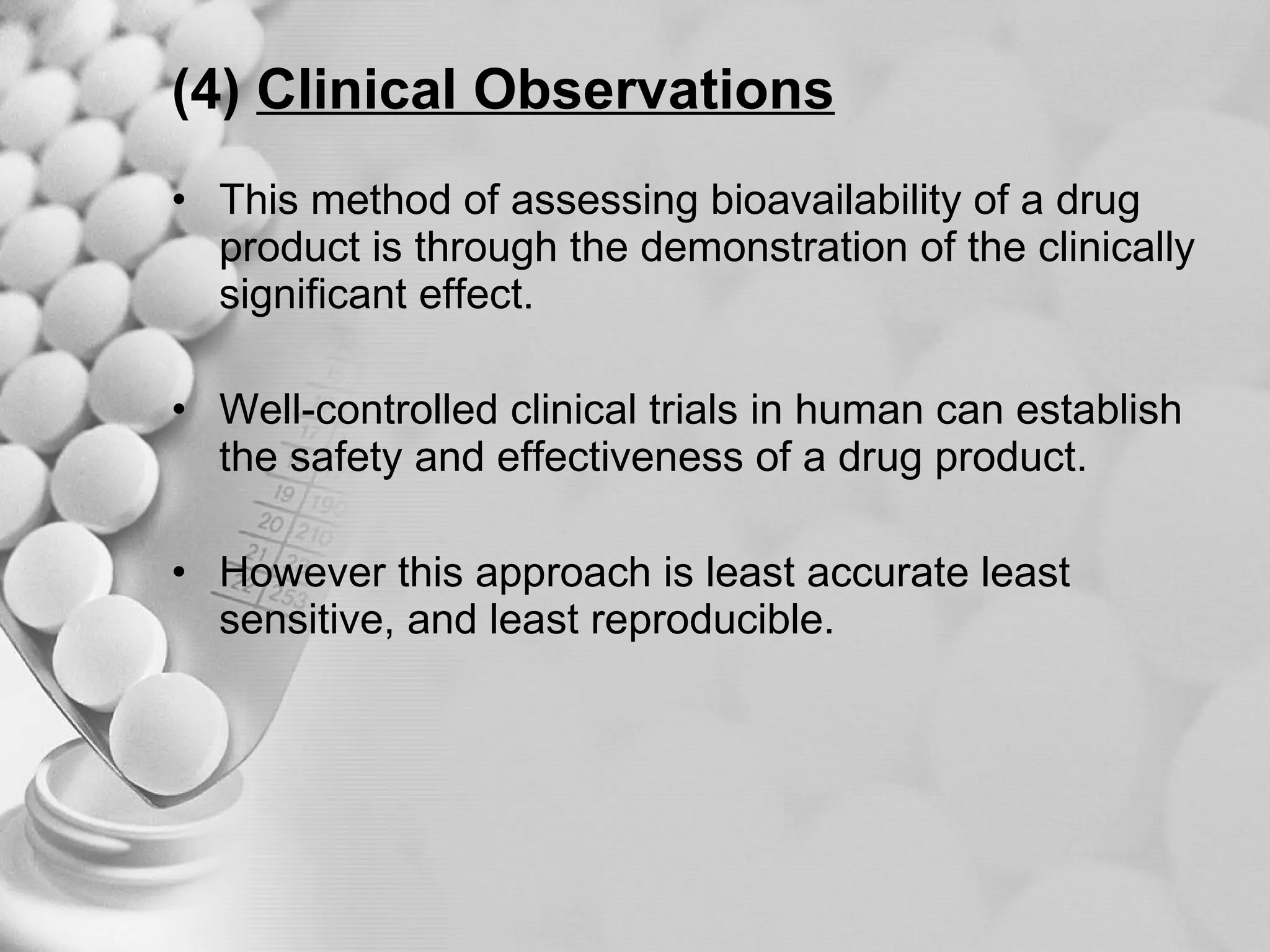 (4)   Clinical Observations This method of assessing bioavailability of a drug product is through the demonstration of the clinically significant effect. Well-controlled clinical trials in human can establish the safety and effectiveness of a drug product. However this approach is least accurate least sensitive, and least reproducible. 