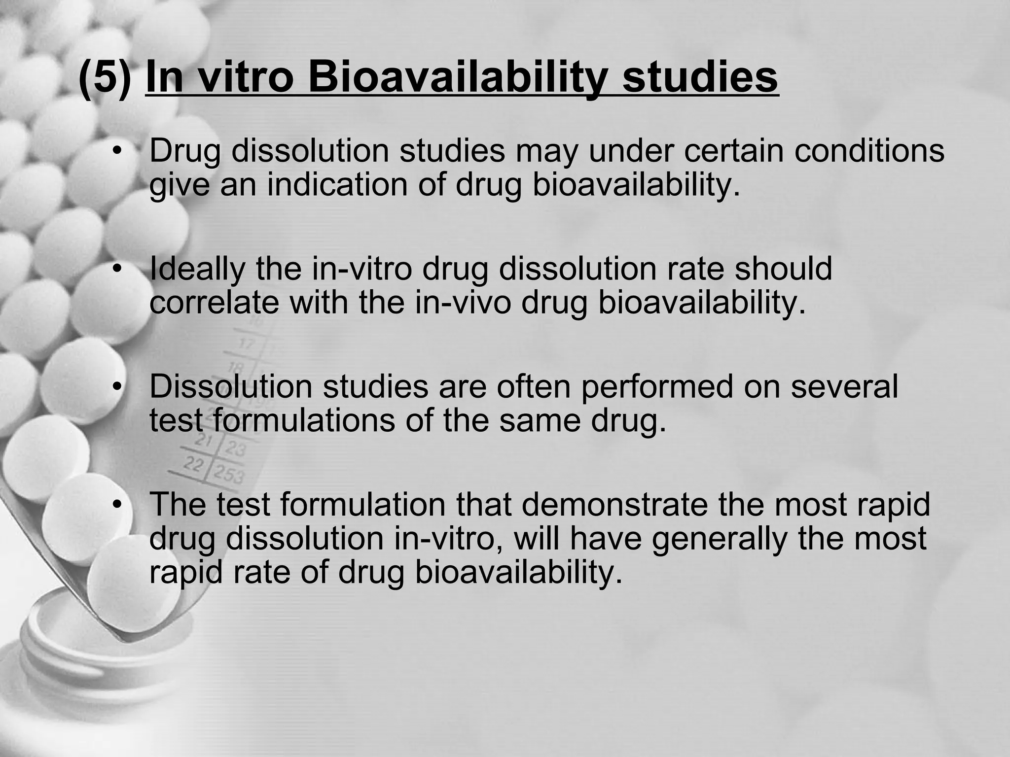 (5)   In vitro Bioavailability studies Drug dissolution studies may under certain conditions give an indication of drug bioavailability. Ideally the in-vitro drug dissolution rate should correlate with the in-vivo drug bioavailability. Dissolution studies are often performed on several test formulations of the same drug. The test formulation that demonstrate the most rapid drug dissolution in-vitro, will have generally the most rapid rate of drug bioavailability. 