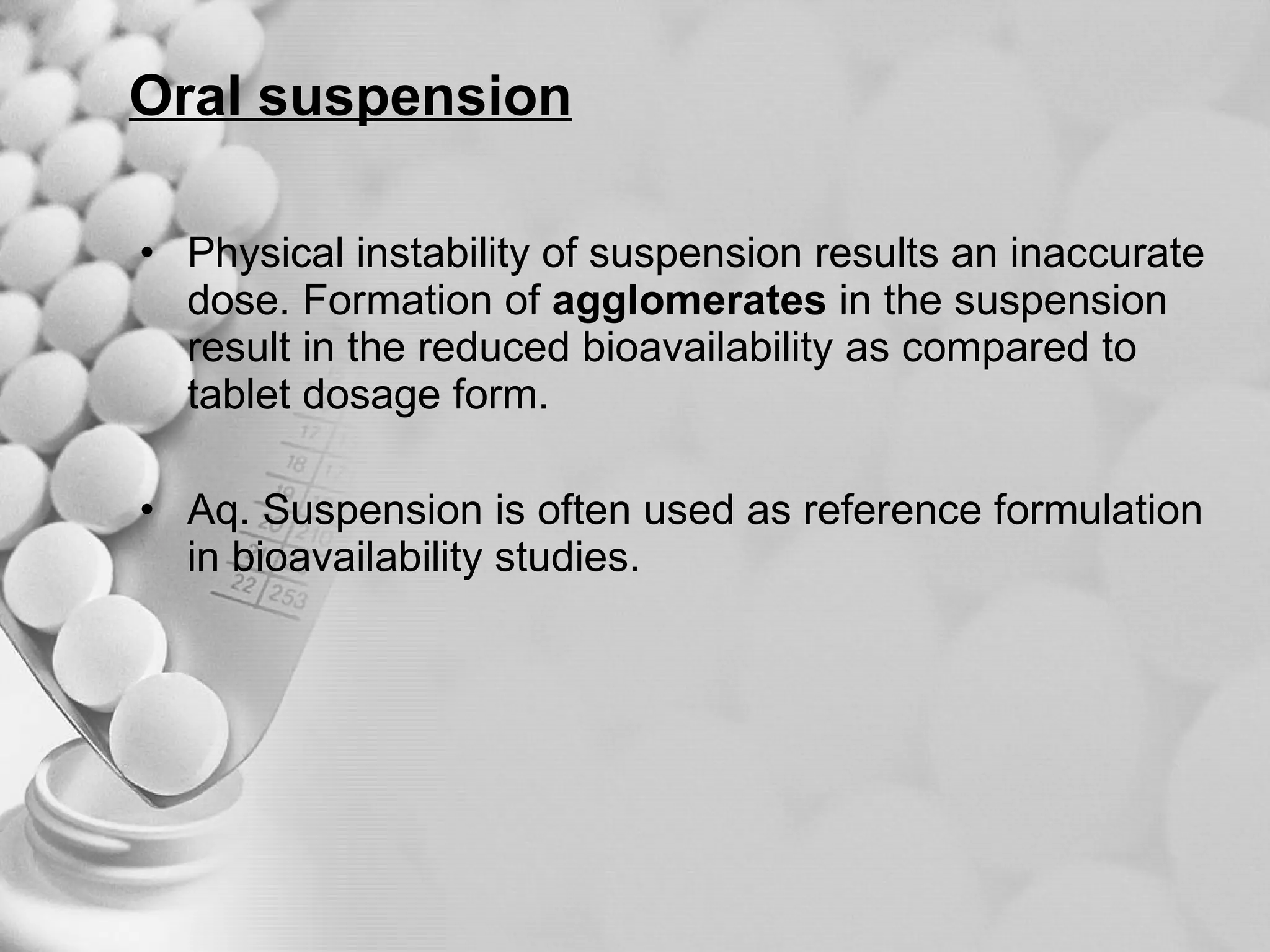 Oral suspension Physical instability of suspension results an inaccurate dose. Formation of  agglomerates  in the suspension result in the reduced bioavailability as compared to tablet dosage form. Aq. Suspension is often used as reference formulation in bioavailability studies. 
