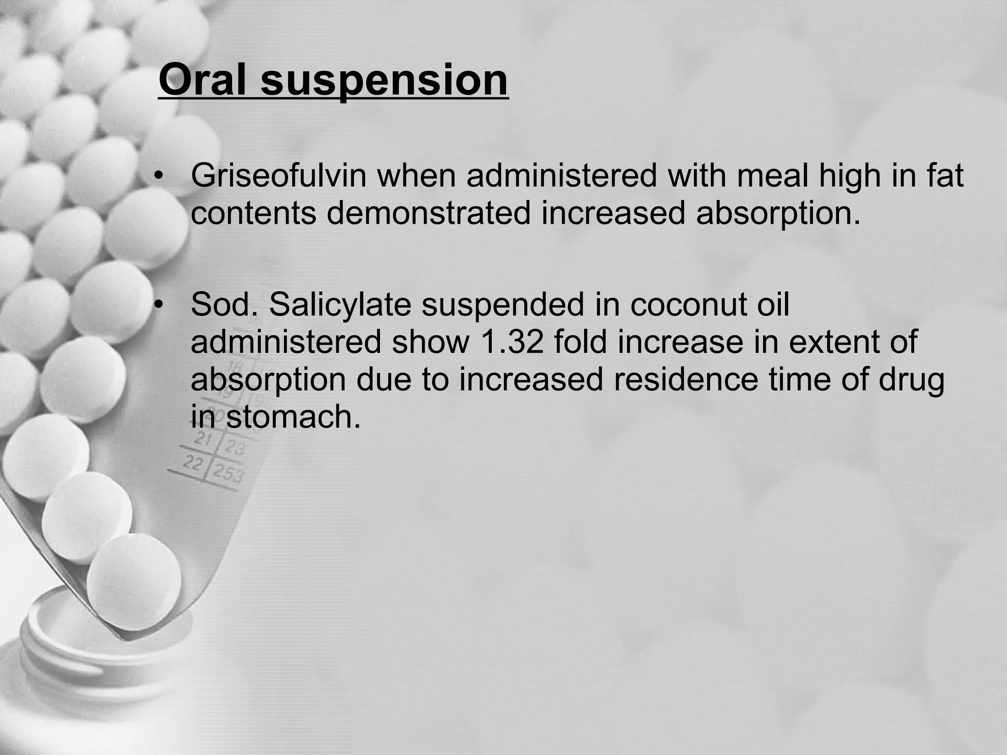 Oral suspension Griseofulvin when administered with meal high in fat contents demonstrated increased absorption. Sod. Salicylate suspended in coconut oil administered show 1.32 fold increase in extent of absorption due to increased residence time of drug in stomach. 