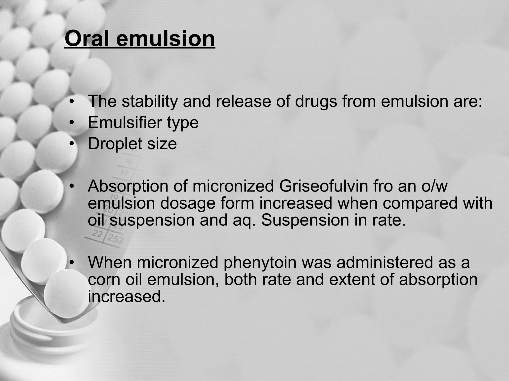 Oral emulsion The stability and release of drugs from emulsion are: Emulsifier type  Droplet size Absorption of micronized Griseofulvin fro an o/w emulsion dosage form increased when compared with oil suspension and aq. Suspension in rate. When micronized phenytoin was administered as a corn oil emulsion, both rate and extent of absorption increased. 