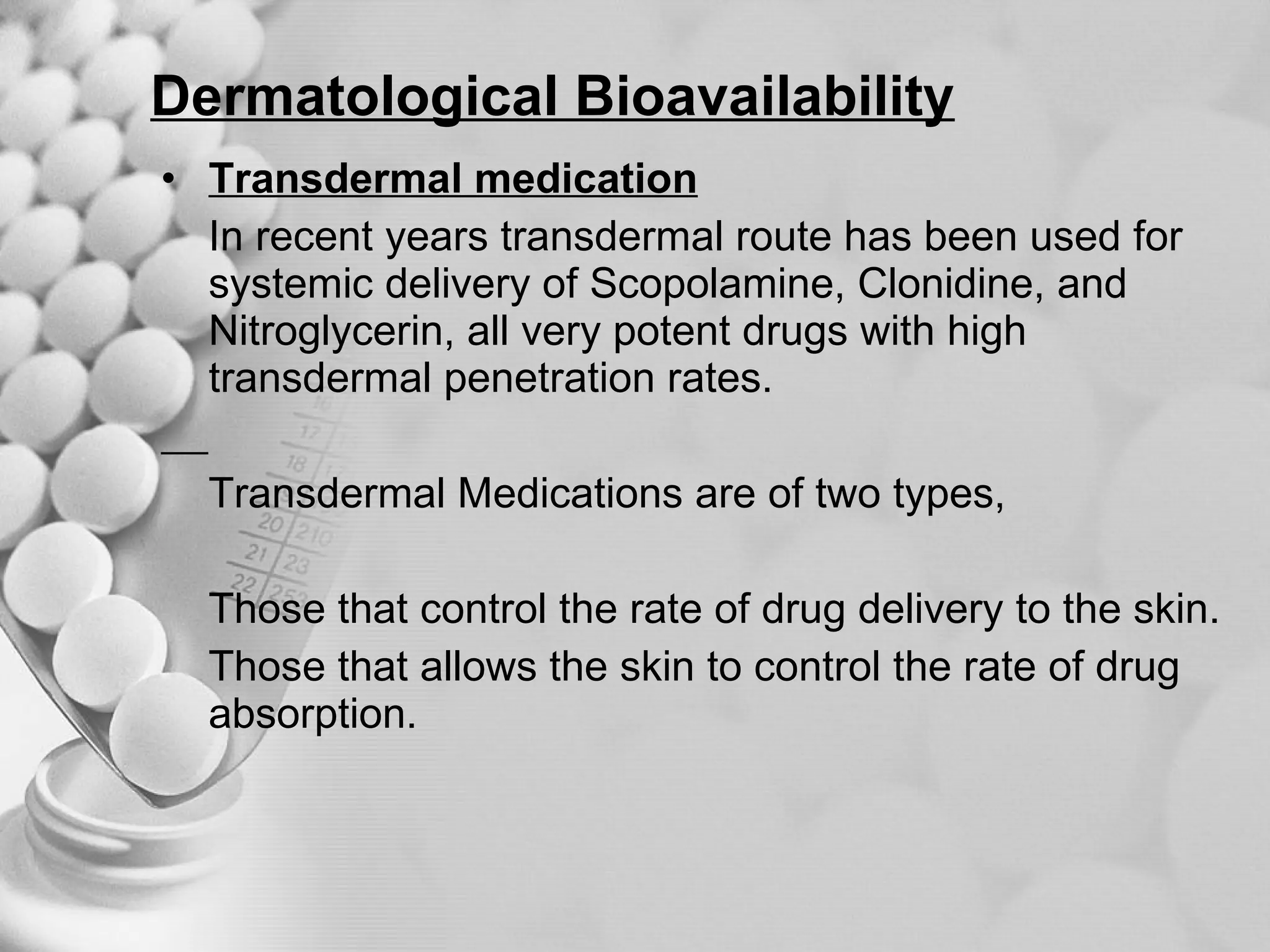 Dermatological Bioavailability Transdermal medication In recent years transdermal route has been used for systemic delivery of Scopolamine, Clonidine, and Nitroglycerin, all very potent drugs with high transdermal penetration rates. Transdermal Medications are of two types,  Those that control the rate of drug delivery to the skin. Those that allows the skin to control the rate of drug absorption. 