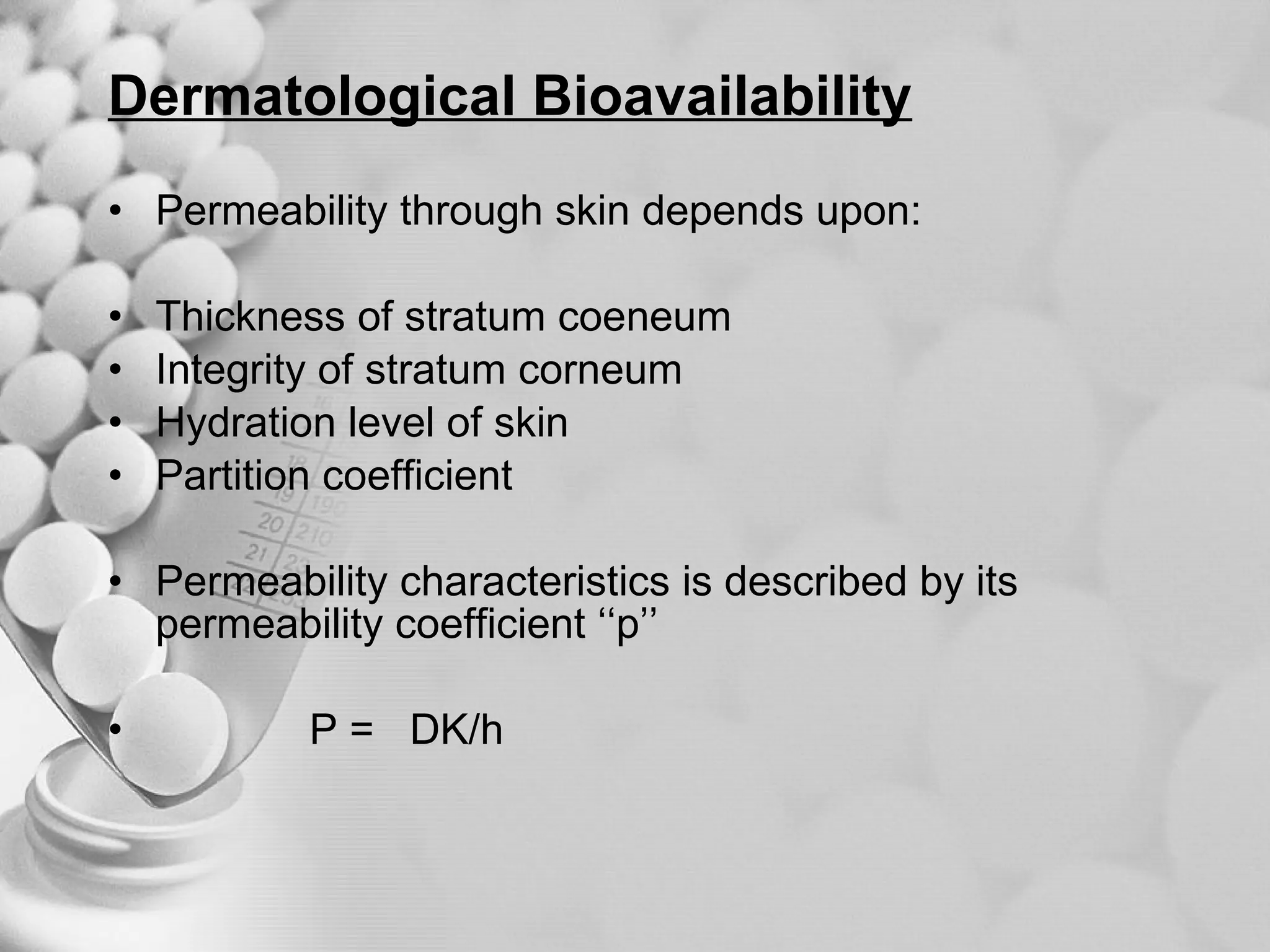 Dermatological Bioavailability Permeability through skin depends upon: Thickness of stratum coeneum Integrity of stratum corneum Hydration level of skin Partition coefficient Permeability characteristics is described by its permeability coefficient ‘‘p’’ P =  DK/h 