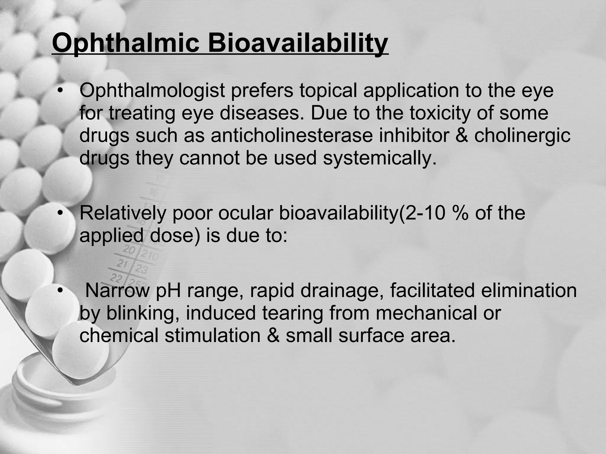 Ophthalmic Bioavailability Ophthalmologist prefers topical application to the eye for treating eye diseases. Due to the toxicity of some drugs such as anticholinesterase inhibitor & cholinergic drugs they cannot be used systemically. Relatively poor ocular bioavailability(2-10 % of the applied dose) is due to: Narrow pH range, rapid drainage, facilitated elimination by blinking, induced tearing from mechanical or chemical stimulation & small surface area. 