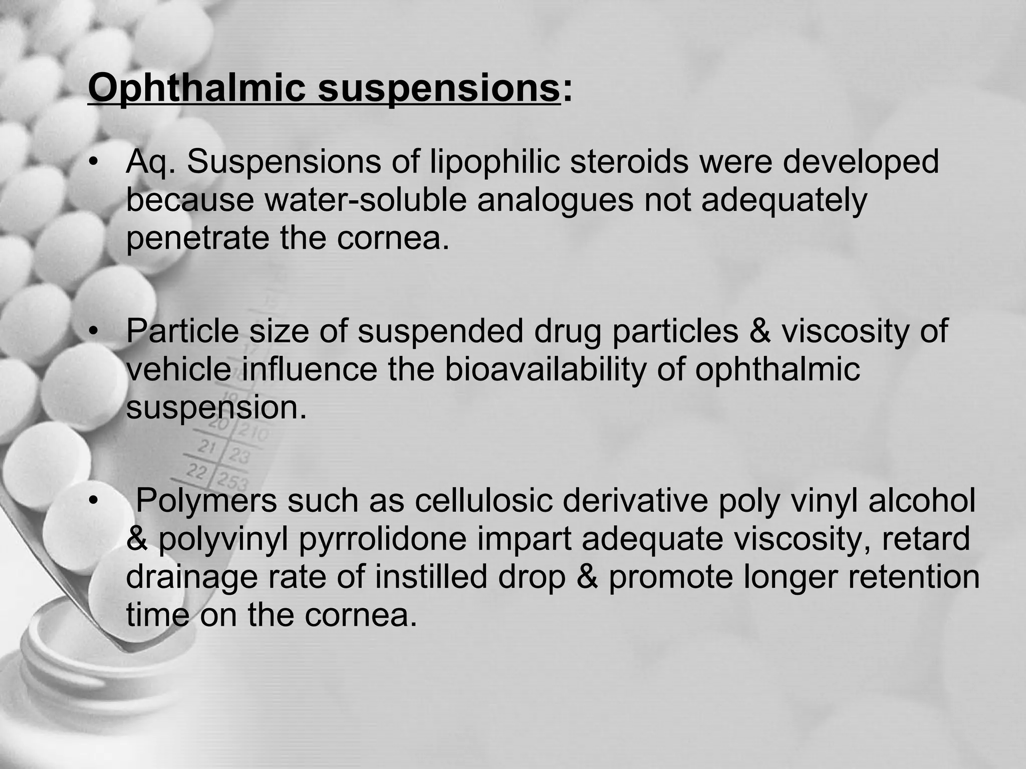 Ophthalmic suspensions :   Aq. Suspensions of lipophilic steroids were developed because water-soluble analogues not adequately penetrate the cornea. Particle size of suspended drug particles & viscosity of vehicle influence the bioavailability of ophthalmic suspension. Polymers such as cellulosic derivative poly vinyl alcohol & polyvinyl pyrrolidone impart adequate viscosity, retard drainage rate of instilled drop & promote longer retention time on the cornea. 