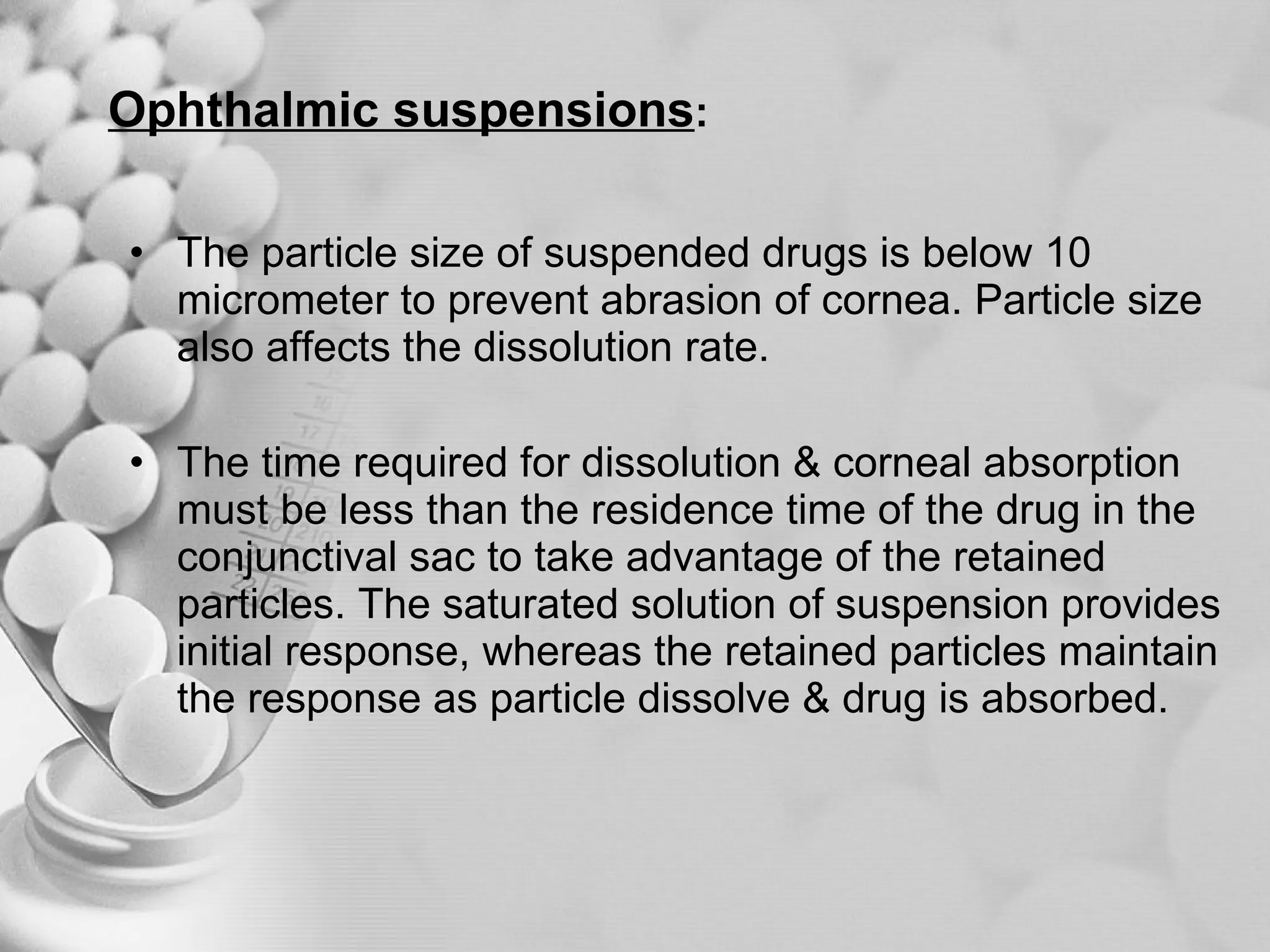 Ophthalmic suspensions :   The particle size of suspended drugs is below 10 micrometer to prevent abrasion of cornea. Particle size also affects the dissolution rate. The time required for dissolution & corneal absorption must be less than the residence time of the drug in the conjunctival sac to take advantage of the retained particles. The saturated solution of suspension provides initial response, whereas the retained particles maintain the response as particle dissolve & drug is absorbed. 