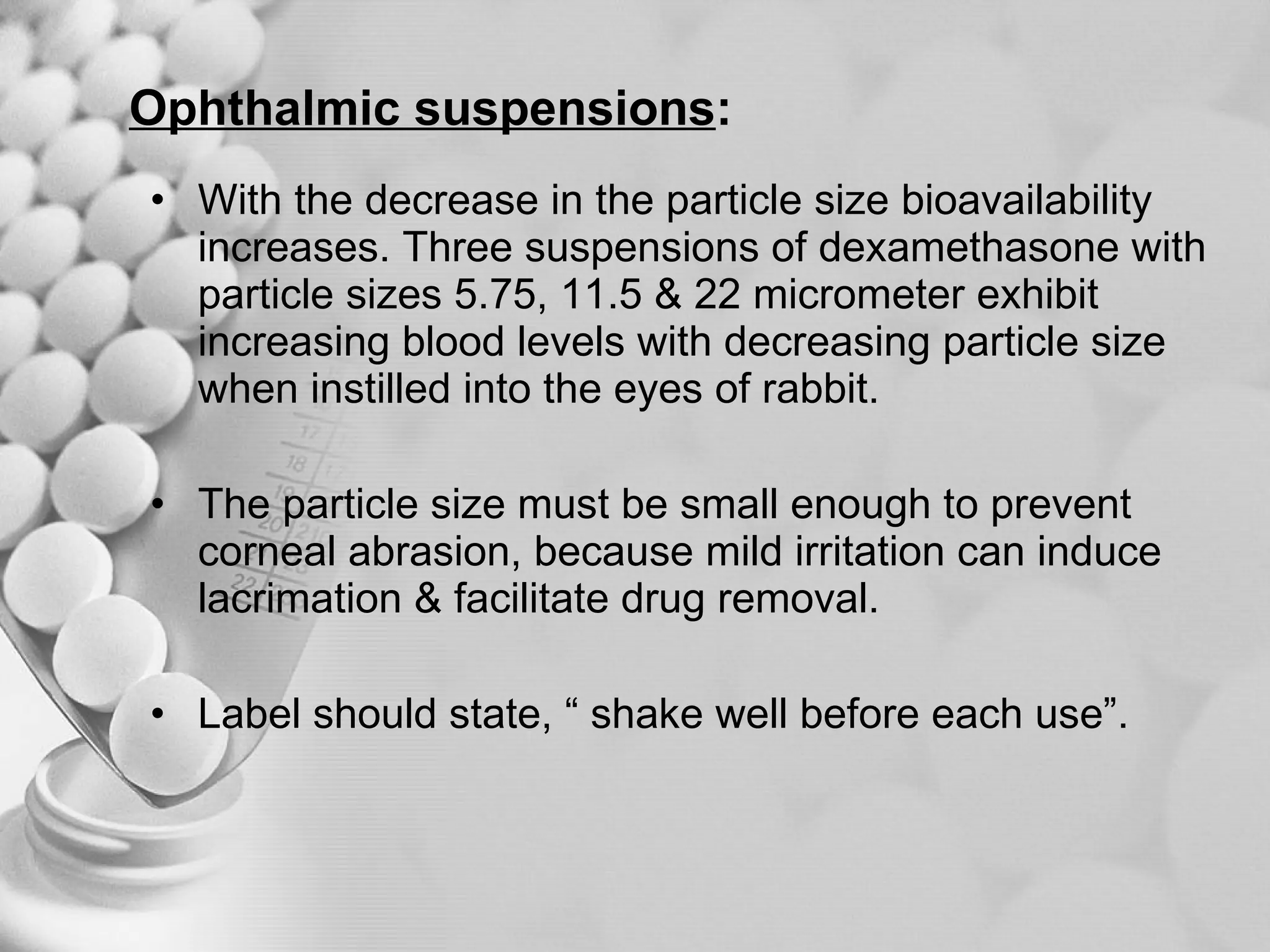 Ophthalmic suspensions : With the decrease in the particle size bioavailability increases. Three suspensions of dexamethasone with particle sizes 5.75, 11.5 & 22 micrometer exhibit increasing blood levels with decreasing particle size when instilled into the eyes of rabbit.  The particle size must be small enough to prevent corneal abrasion, because mild irritation can induce lacrimation & facilitate drug removal. Label should state, “ shake well before each use”. 