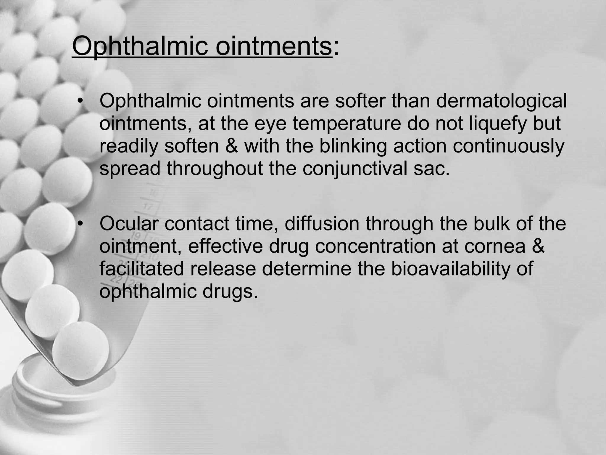 Ophthalmic ointments : Ophthalmic ointments are softer than dermatological ointments, at the eye temperature do not liquefy but readily soften & with the blinking action continuously spread throughout the conjunctival sac. Ocular contact time, diffusion through the bulk of the ointment, effective drug concentration at cornea &  facilitated release determine the bioavailability of ophthalmic drugs.  