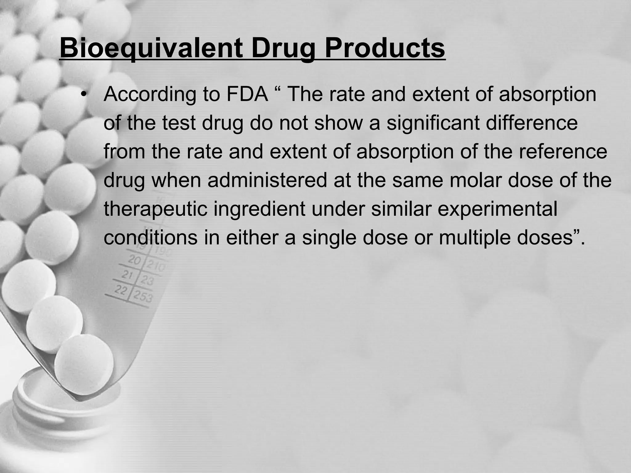 Bioequivalent Drug Products According to FDA “ The rate and extent of absorption  of the test drug do not show a significant difference  from the rate and extent of absorption of the reference  drug when administered at the same molar dose of the  therapeutic ingredient under similar experimental  conditions in either a single dose or multiple doses”. 