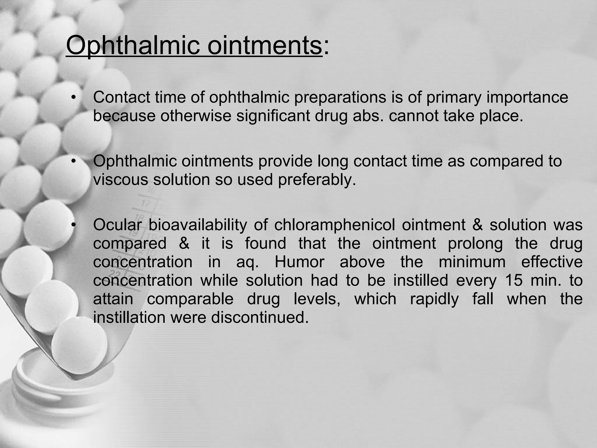 Ophthalmic ointments : Contact time of ophthalmic preparations is of primary importance because otherwise significant drug abs. cannot take place. Ophthalmic ointments provide long contact time as compared to viscous solution so used preferably. Ocular bioavailability of chloramphenicol ointment & solution was compared & it is found that the ointment prolong the drug concentration in aq. Humor above the minimum effective concentration while solution had to be instilled every 15 min. to attain comparable drug levels, which rapidly fall when the instillation were discontinued.  