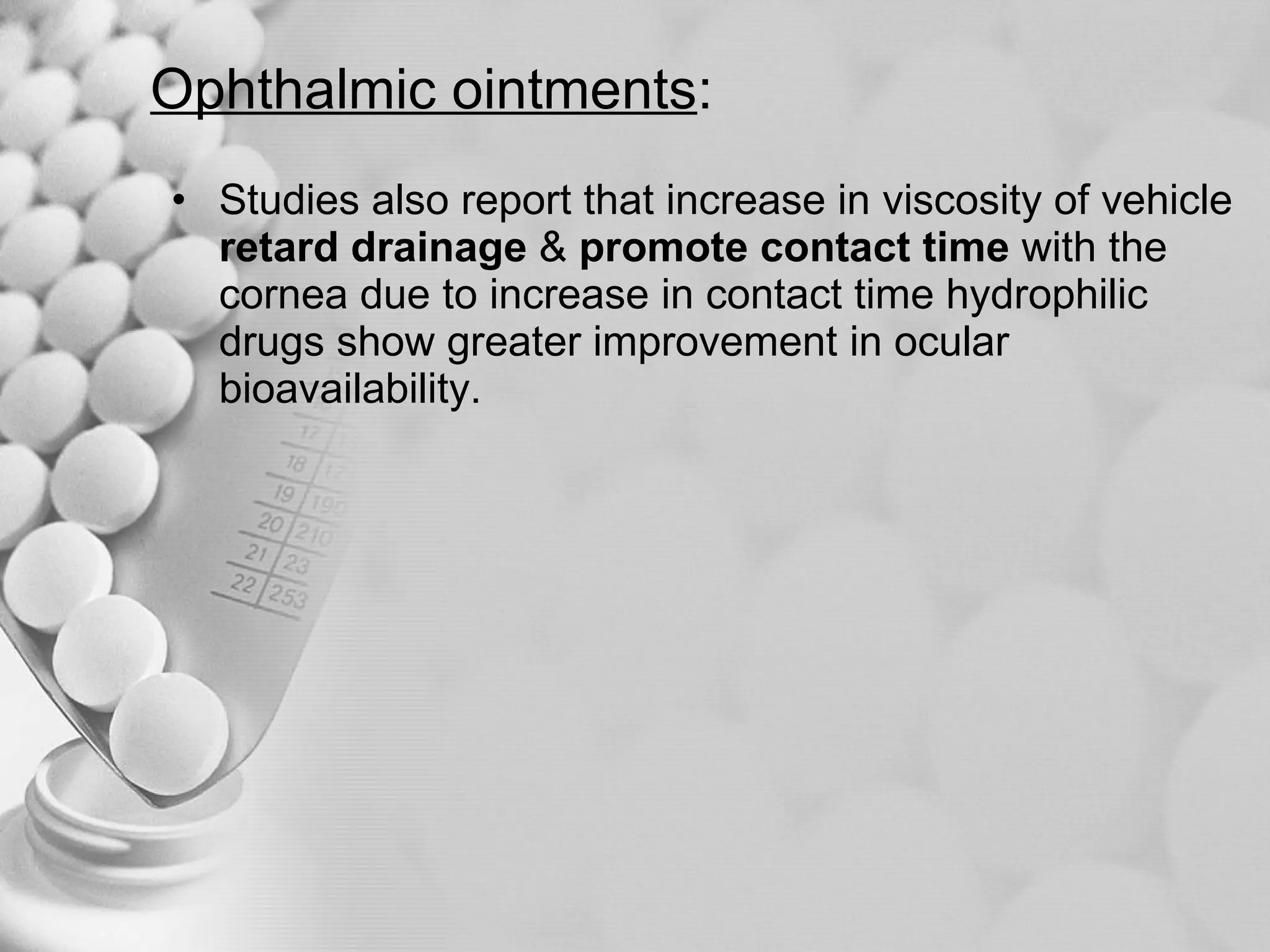 Ophthalmic ointments : Studies also report that increase in viscosity of vehicle  retard drainage  &  promote contact time  with the cornea due to increase in contact time hydrophilic drugs show greater improvement in ocular bioavailability. 