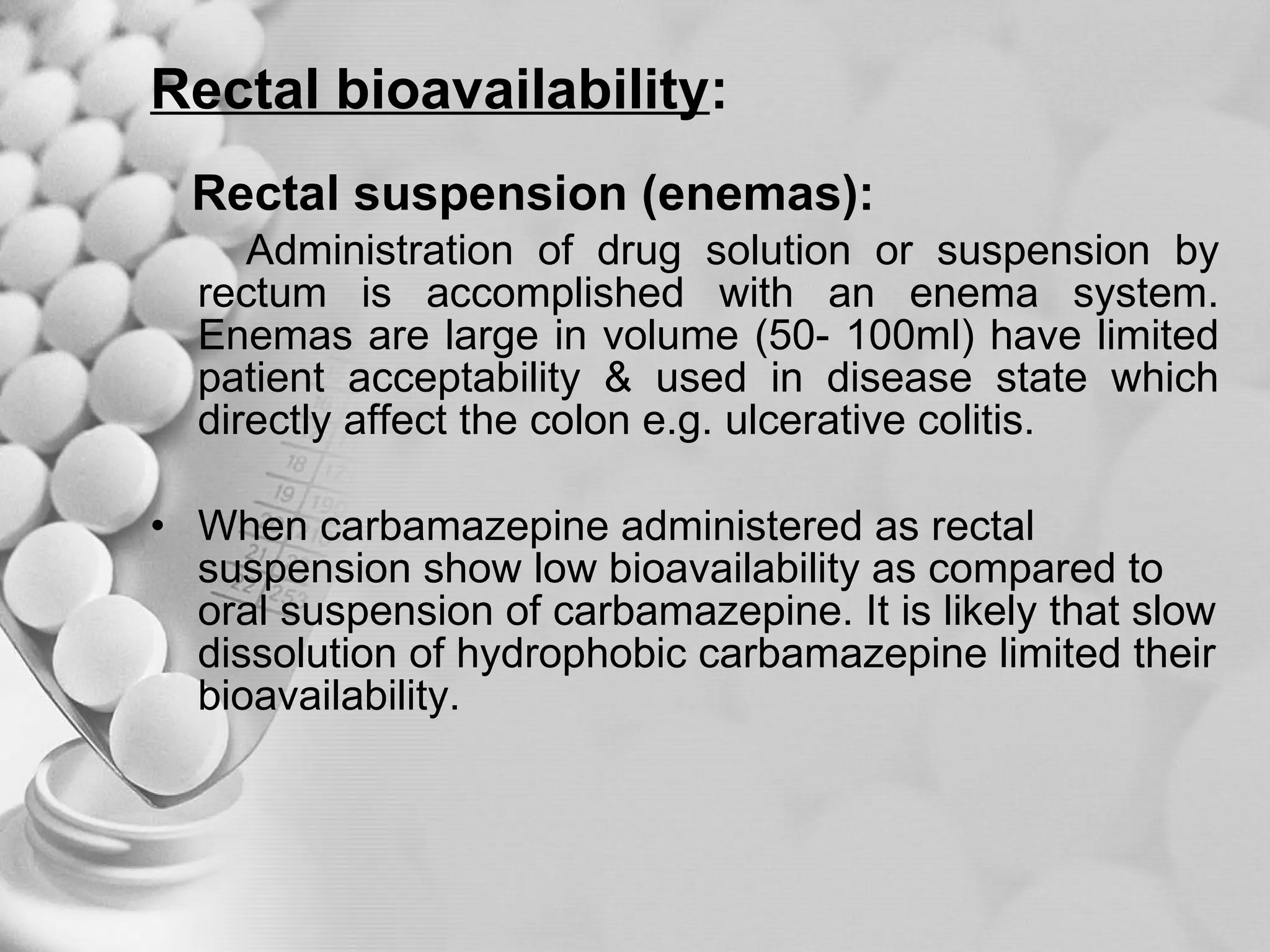 Rectal bioavailability : Rectal suspension (enemas):   Administration of drug solution or suspension by rectum is accomplished with an enema system. Enemas are large in volume (50- 100ml) have limited patient acceptability & used in disease state which directly affect the colon e.g. ulcerative colitis. When carbamazepine administered as rectal suspension show low bioavailability as compared to oral suspension of carbamazepine. It is likely that slow dissolution of hydrophobic carbamazepine limited their bioavailability.  