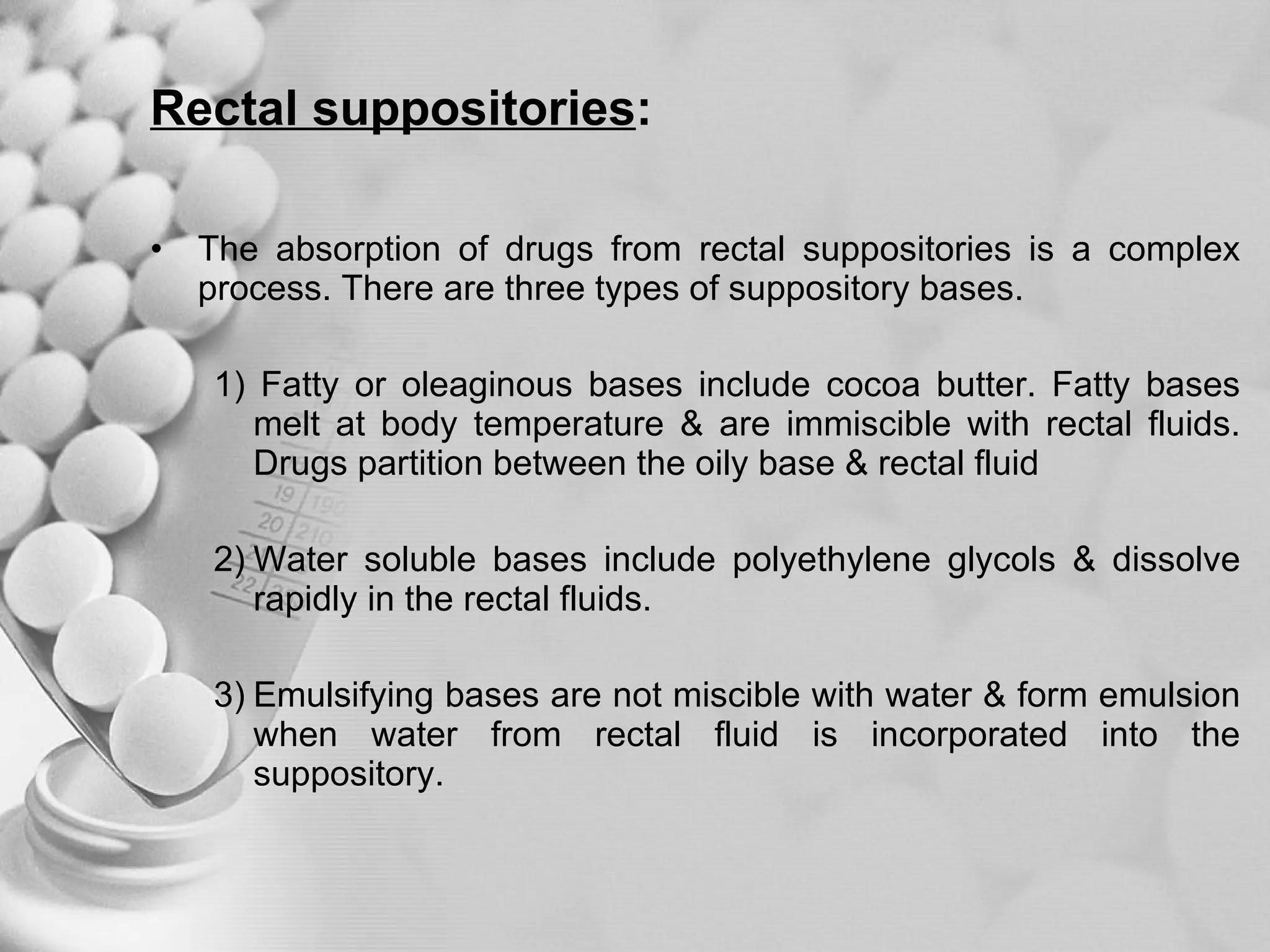 Rectal suppositories : The absorption of drugs from rectal suppositories is a complex process. There are three types of suppository bases. 1) Fatty or oleaginous bases include cocoa butter. Fatty bases melt at body temperature & are immiscible with rectal fluids. Drugs partition between the oily base & rectal fluid  2) Water soluble bases include polyethylene glycols & dissolve rapidly in the rectal fluids. 3) Emulsifying bases are not miscible with water & form emulsion when water from rectal fluid is incorporated into the suppository. 