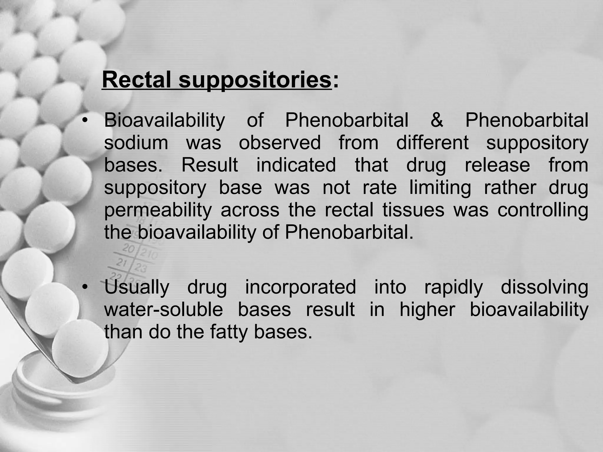 Rectal suppositories : Bioavailability of Phenobarbital & Phenobarbital sodium was observed from different suppository bases. Result indicated that drug release from suppository base was not rate limiting rather drug permeability across the rectal tissues was controlling the bioavailability of Phenobarbital.  Usually drug incorporated into rapidly dissolving water-soluble bases result in higher bioavailability than do the fatty bases. 