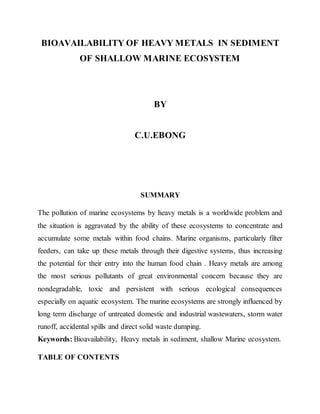BIOAVAILABILITY OF HEAVY METALS IN SEDIMENT
OF SHALLOW MARINE ECOSYSTEM
BY
C.U.EBONG
SUMMARY
The pollution of marine ecosystems by heavy metals is a worldwide problem and
the situation is aggravated by the ability of these ecosystems to concentrate and
accumulate some metals within food chains. Marine organisms, particularly filter
feeders, can take up these metals through their digestive systems, thus increasing
the potential for their entry into the human food chain . Heavy metals are among
the most serious pollutants of great environmental concern because they are
nondegradable, toxic and persistent with serious ecological consequences
especially on aquatic ecosystem. The marine ecosystems are strongly influenced by
long term discharge of untreated domestic and industrial wastewaters, storm water
runoff, accidental spills and direct solid waste dumping.
Keywords: Bioavailability, Heavy metals in sediment, shallow Marine ecosystem.
TABLE OF CONTENTS
 