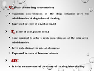  CCmaxmax(Peakplasma drug concentration) 
 Maximum concentration of the drug obtained after the
administration of single dose of the drug
 Expressed in terms of g/ml ormg/mlμ
 TTmaxmax (Time of peakplasma conc.)
 Time required to achieve peak concentration of the drug after
administration
 Gives indication of the rate of absorption
 Expressed in terms of hours orminutes
 AUCAUC
 It is the measurement of the extent of the drug bioavailability
14
 