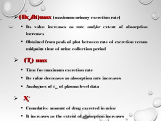 (Dx(Dxuu/dt)max/dt)max (maximumurinary excretion rate) 
 Its value increases as rate and/or extent of absorption
increases
 Obtained from peak of plot between rate of excretion versus
midpoint time of urine collection period
 (T(Tuu) max) max
 Time formaximumexcretion rate
 Its value decreases as absorption rate increases
 Analogues of tmax of plasma level data
 XXuu
∞∞
 Cumulative amount of drug excreted in urine
 It increases as the extent of absorption increases
19
 