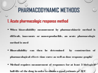 1. Acute pharmacologic response method
 When bioavailability measurement by pharmacokinetic method is
difficult, inaccurate or non-reproducible, an acute pharmacologic
method is used
 Bioavailability can then be determined by construction of
pharmacological effect- time curve as well as dose response graphs
 Method requires measurement of responses for at least 3 biological
half-life of the drug in orderto obtain a good estimate of AUC
21
PHARMACODYNAMIC METHODS
 