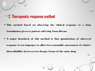 2. Therapeutic response method
 This method based on observing the clinical response to a drug
formulation given to patient suffering fromdisease
 A major drawback of this method is that quantitation of observed
response is too improper to allow for reasonable assessment of relative
bioavailability between two dosage forms of the same drug
22
 
