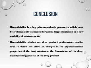 CONCLUSION
• Bioavailability is a key pharmacokinetic parameter which must
be systematically estimated for a new drug formulation or a new
modality of administration
• Bioavailability studies are drug product performance studies
used to define the effect of changes in the physicochemical
properties of the drug substance, the formulation of the drug,
manufacturing process of the drug product
23
 