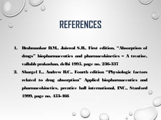 REFERENCES
1. Brahmankar D.M., Jaiswal S.B., First edition, “Absorption of
drugs” biopharmaceutics and pharmacokinetics – A treatise,
vallabh prakashan, delhi 1995, page no. 236-337
2. Shargel L., Andrew B.C., Fourth edition “Physiologic factors
related to drug absorption” Applied biopharmaceutics and
pharmacokinetics, prentice hall international, INC., Stanford
1999, page no. 453-466
24
 