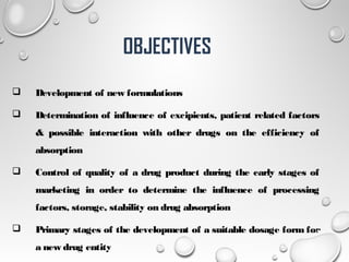  Development of new formulations
 Determination of influence of excipients, patient related factors
& possible interaction with other drugs on the efficiency of
absorption
 Control of quality of a drug product during the early stages of
marketing in order to determine the influence of processing
factors, storage, stability on drug absorption
 Primary stages of the development of a suitable dosage form for
a new drug entity
4
OBJECTIVES
 