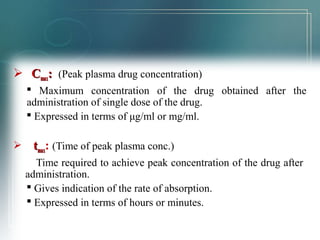  CCmmaaxx:: (Peak plasma drug concentration) 
 Maximum concentration of the drug obtained after the 
administration of single dose of the drug. 
 Expressed in terms of μg/ml or mg/ml. 
 ttmmaaxx: (Time of peak plasma conc.) 
Time required to achieve peak concentration of the drug after 
administration. 
 Gives indication of the rate of absorption. 
 Expressed in terms of hours or minutes. 
 
